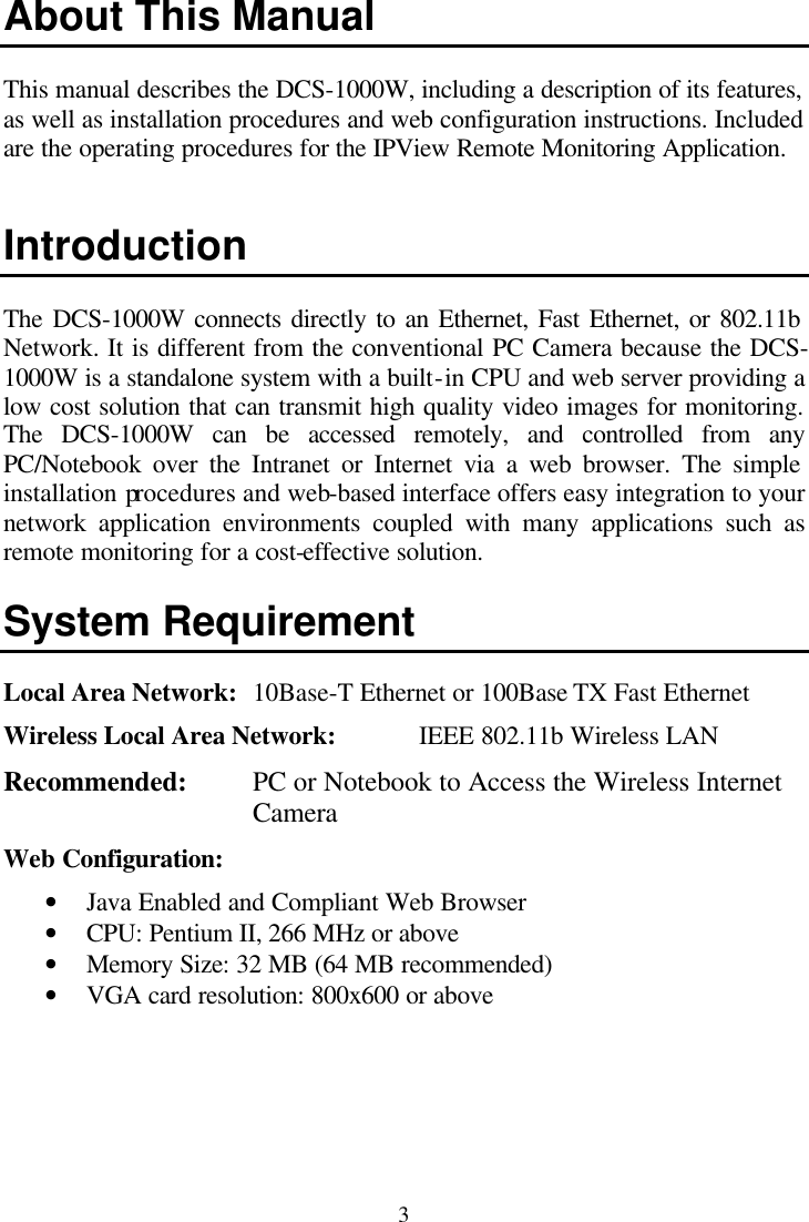  3 About This Manual  This manual describes the DCS-1000W, including a description of its features, as well as installation procedures and web configuration instructions. Included are the operating procedures for the IPView Remote Monitoring Application.   Introduction  The DCS-1000W connects directly to an Ethernet, Fast Ethernet, or 802.11b Network. It is different from the conventional PC Camera because the DCS-1000W is a standalone system with a built-in CPU and web server providing a low cost solution that can transmit high quality video images for monitoring. The DCS-1000W can be accessed remotely, and controlled from any PC/Notebook over the Intranet or Internet via a web browser. The simple installation procedures and web-based interface offers easy integration to your network application environments coupled with many applications such as remote monitoring for a cost-effective solution.  System Requirement  Local Area Network: 10Base-T Ethernet or 100Base TX Fast Ethernet Wireless Local Area Network:   IEEE 802.11b Wireless LAN Recommended:   PC or Notebook to Access the Wireless Internet Camera Web Configuration: • Java Enabled and Compliant Web Browser • CPU: Pentium II, 266 MHz or above • Memory Size: 32 MB (64 MB recommended) • VGA card resolution: 800x600 or above  