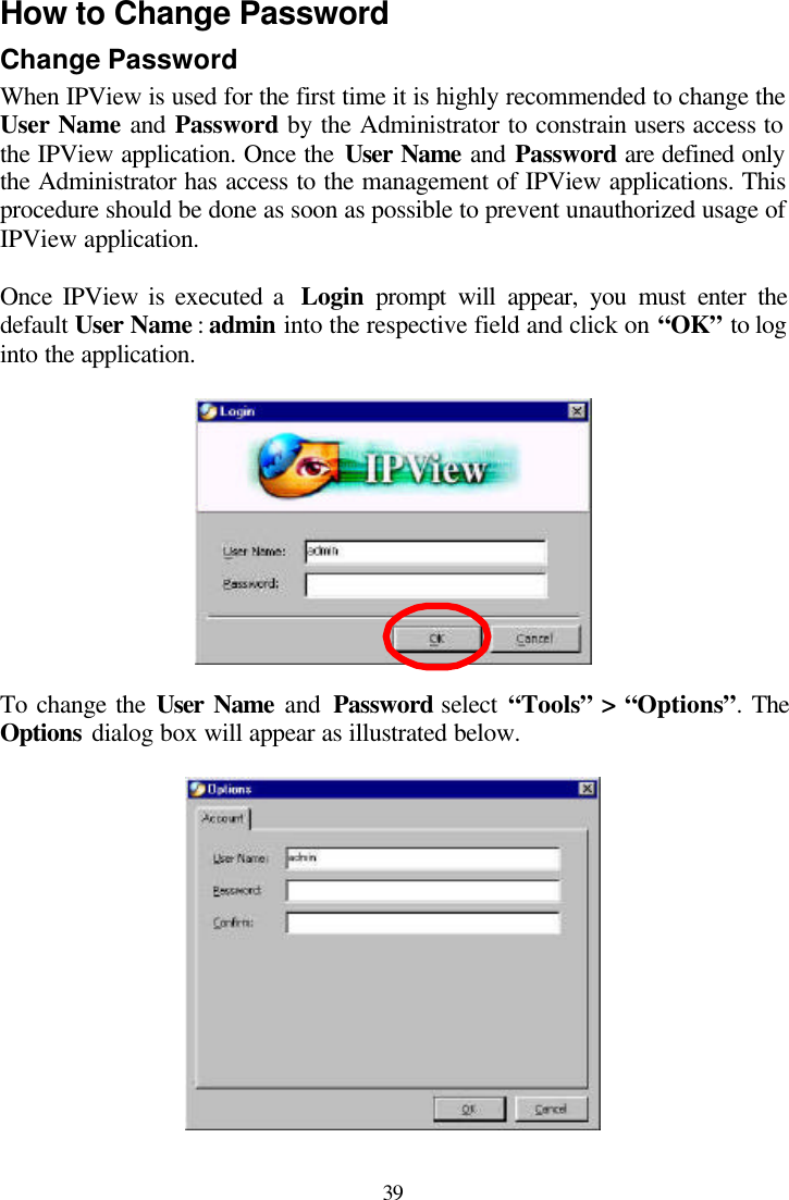 39 How to Change Password Change Password When IPView is used for the first time it is highly recommended to change the User Name and Password by the Administrator to constrain users access to the IPView application. Once the User Name and Password are defined only the Administrator has access to the management of IPView applications. This procedure should be done as soon as possible to prevent unauthorized usage of IPView application.   Once IPView is executed a  Login  prompt will appear, you must enter the default User Name : admin into the respective field and click on “OK” to log into the application.    To change the User Name and  Password select “Tools” &gt; “Options”. The Options dialog box will appear as illustrated below.   