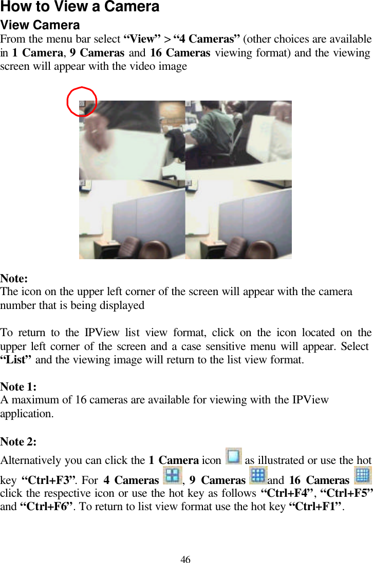  46 How to View a Camera View Camera From the menu bar select “View” &gt; “4 Cameras” (other choices are available in 1 Camera, 9 Cameras and 16 Cameras viewing format) and the viewing screen will appear with the video image     Note: The icon on the upper left corner of the screen will appear with the camera number that is being displayed  To return to the IPView list view format, click on the icon located on the upper left corner of the screen and a case sensitive menu will appear. Select “List” and the viewing image will return to the list view format.  Note 1: A maximum of 16 cameras are available for viewing with the IPView application.   Note 2: Alternatively you can click the 1 Camera icon   as illustrated or use the hot key  “Ctrl+F3”. For 4 Cameras ,  9 Cameras and  16 Cameras    click the respective icon or use the hot key as follows “Ctrl+F4”, “Ctrl+F5” and “Ctrl+F6”. To return to list view format use the hot key “Ctrl+F1”.  