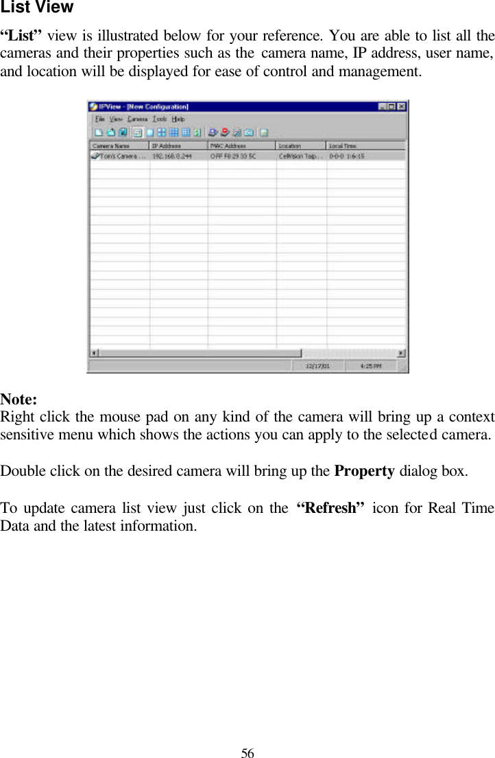  56 List View “List” view is illustrated below for your reference. You are able to list all the cameras and their properties such as the camera name, IP address, user name, and location will be displayed for ease of control and management.    Note: Right click the mouse pad on any kind of the camera will bring up a context sensitive menu which shows the actions you can apply to the selected camera.  Double click on the desired camera will bring up the Property dialog box.   To update camera list view just click on the “Refresh” icon for Real Time Data and the latest information.  