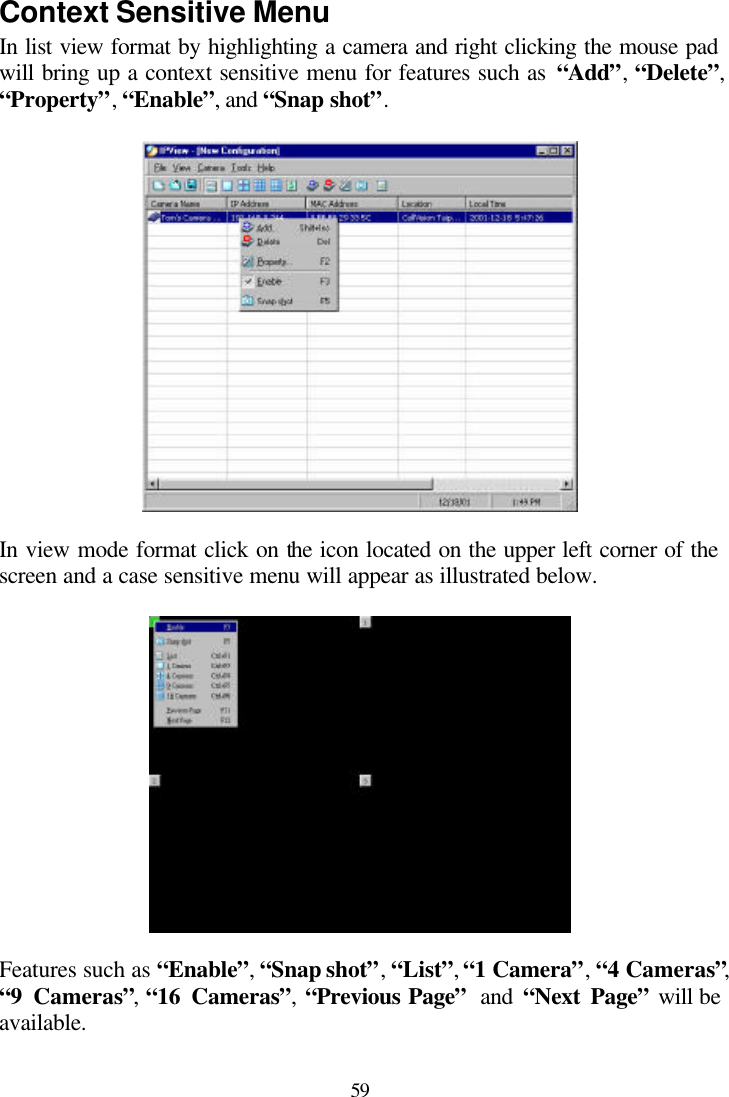  59 Context Sensitive Menu In list view format by highlighting a camera and right clicking the mouse pad will bring up a context sensitive menu for features such as “Add”, “Delete”, “Property”, “Enable”, and “Snap shot”.    In view mode format click on the icon located on the upper left corner of the screen and a case sensitive menu will appear as illustrated below.     Features such as “Enable”, “Snap shot”, “List”, “1 Camera”, “4 Cameras”, “9 Cameras”, “16 Cameras”,  “Previous Page”  and “Next Page” will be available.   