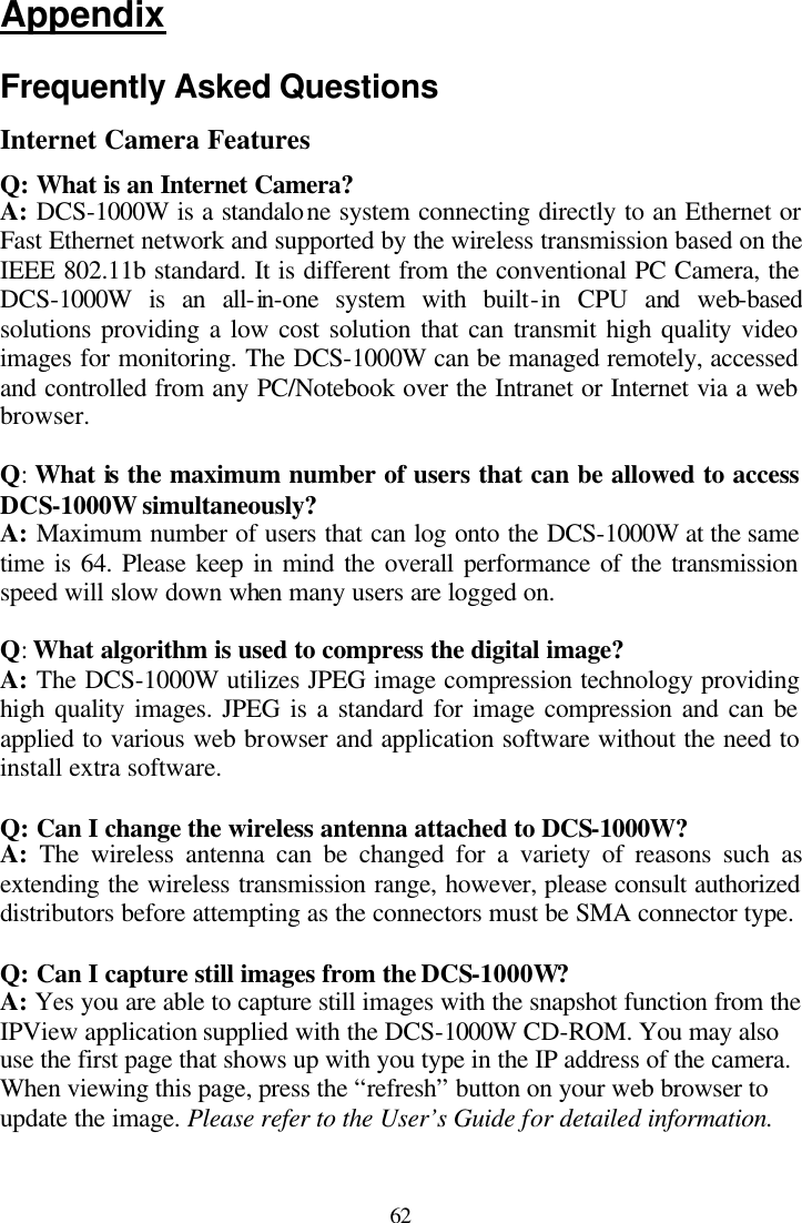  62 Appendix  Frequently Asked Questions Internet Camera Features Q: What is an Internet Camera? A: DCS-1000W is a standalone system connecting directly to an Ethernet or Fast Ethernet network and supported by the wireless transmission based on the IEEE 802.11b standard. It is different from the conventional PC Camera, the DCS-1000W is an all-in-one system with built-in CPU and web-based solutions providing a low cost solution that can transmit high quality video images for monitoring. The DCS-1000W can be managed remotely, accessed and controlled from any PC/Notebook over the Intranet or Internet via a web browser.   Q: What is the maximum number of users that can be allowed to access DCS-1000W simultaneously? A: Maximum number of users that can log onto the DCS-1000W at the same time is 64. Please keep in mind the overall performance of the transmission speed will slow down when many users are logged on.   Q: What algorithm is used to compress the digital image? A: The DCS-1000W utilizes JPEG image compression technology providing high quality images. JPEG is a standard for image compression and can be applied to various web browser and application software without the need to install extra software.  Q: Can I change the wireless antenna attached to DCS-1000W? A: The wireless antenna can be changed for a variety of reasons such as extending the wireless transmission range, however, please consult authorized distributors before attempting as the connectors must be SMA connector type.  Q: Can I capture still images from the DCS-1000W? A: Yes you are able to capture still images with the snapshot function from the IPView application supplied with the DCS-1000W CD-ROM. You may also use the first page that shows up with you type in the IP address of the camera. When viewing this page, press the “refresh” button on your web browser to update the image. Please refer to the User’s Guide for detailed information.  
