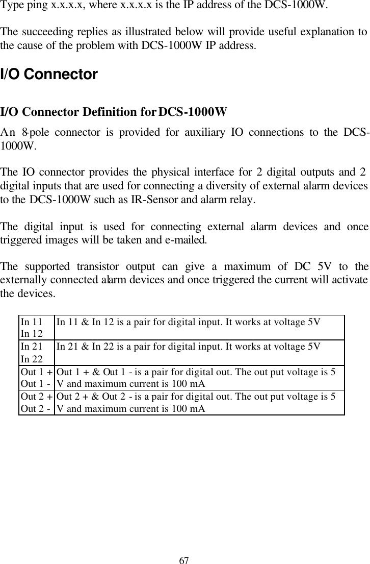  67 Type ping x.x.x.x, where x.x.x.x is the IP address of the DCS-1000W.  The succeeding replies as illustrated below will provide useful explanation to the cause of the problem with DCS-1000W IP address.  I/O Connector  I/O Connector Definition for DCS-1000W An 8-pole connector is provided for auxiliary IO connections to the DCS-1000W.  The IO connector provides the physical interface for 2 digital outputs and 2 digital inputs that are used for connecting a diversity of external alarm devices to the DCS-1000W such as IR-Sensor and alarm relay.  The digital input is used for connecting external alarm devices and once triggered images will be taken and e-mailed.  The supported transistor output can give a maximum of DC 5V to the externally connected alarm devices and once triggered the current will activate the devices.  In 11 In 12 In 11 &amp; In 12 is a pair for digital input. It works at voltage 5V In 21 In 22 In 21 &amp; In 22 is a pair for digital input. It works at voltage 5V Out 1 + Out 1 - Out 1 + &amp; Out 1 - is a pair for digital out. The out put voltage is 5 V and maximum current is 100 mA  Out 2 + Out 2 - Out 2 + &amp; Out 2 - is a pair for digital out. The out put voltage is 5 V and maximum current is 100 mA   