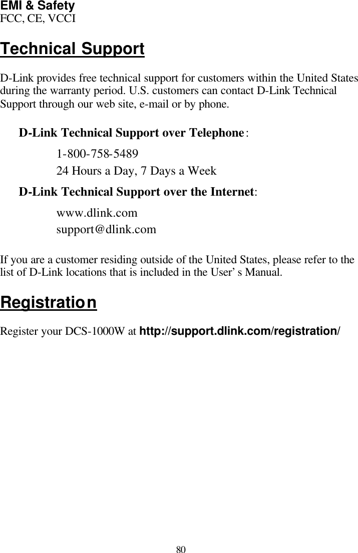  80 EMI &amp; Safety FCC, CE, VCCI  Technical Support  D-Link provides free technical support for customers within the United States during the warranty period. U.S. customers can contact D-Link Technical Support through our web site, e-mail or by phone.   D-Link Technical Support over Telephone: 1-800-758-5489 24 Hours a Day, 7 Days a Week D-Link Technical Support over the Internet: www.dlink.com support@dlink.com  If you are a customer residing outside of the United States, please refer to the list of D-Link locations that is included in the User’s Manual.  Registration  Register your DCS-1000W at http://support.dlink.com/registration/        