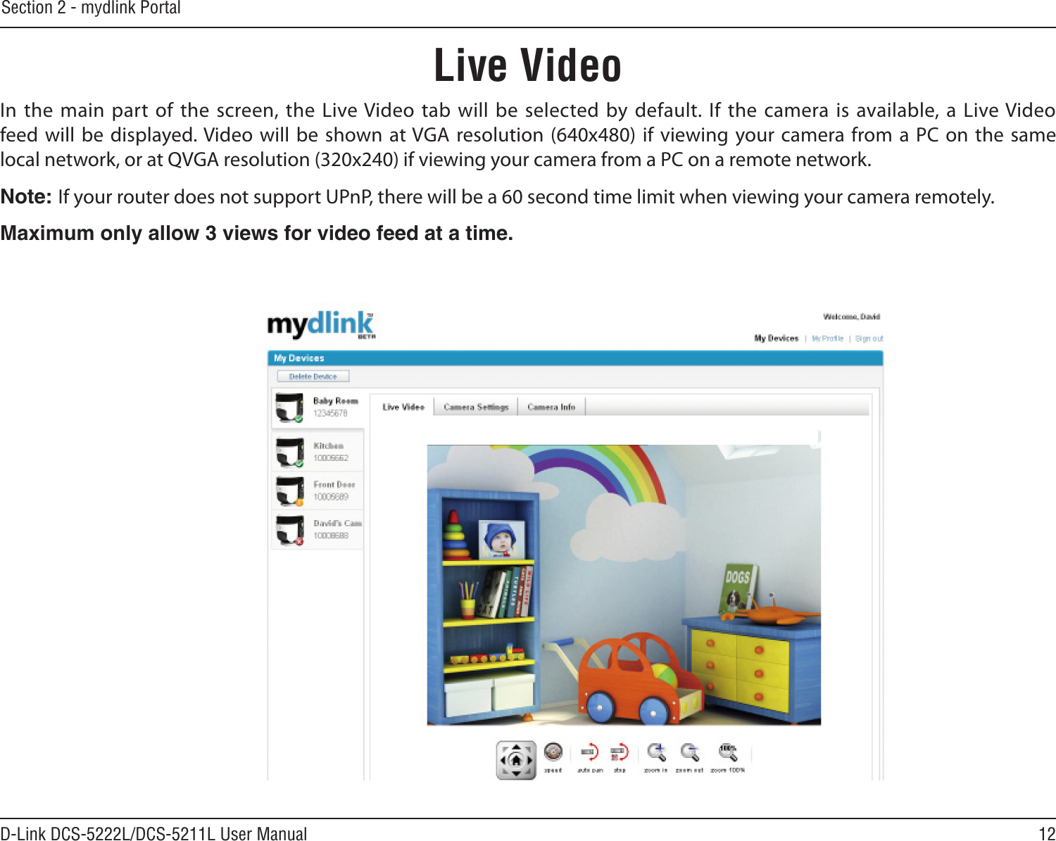 12D-Link DCS-5222L/DCS-5211L User ManualSection 2 - mydlink PortalLive VideoIn the main  part of the screen, the  Live Video tab will be selected by default.  If the camera is available, a Live Video feed will  be  displayed. Video will be shown at VGA  resolution (640x480) if viewing your camera from a  PC on the same local network, or at QVGA resolution (320x240) if viewing your camera from a PC on a remote network.Note: If your router does not support UPnP, there will be a 60 second time limit when viewing your camera remotely. Maximum only allow 3 views for video feed at a time.