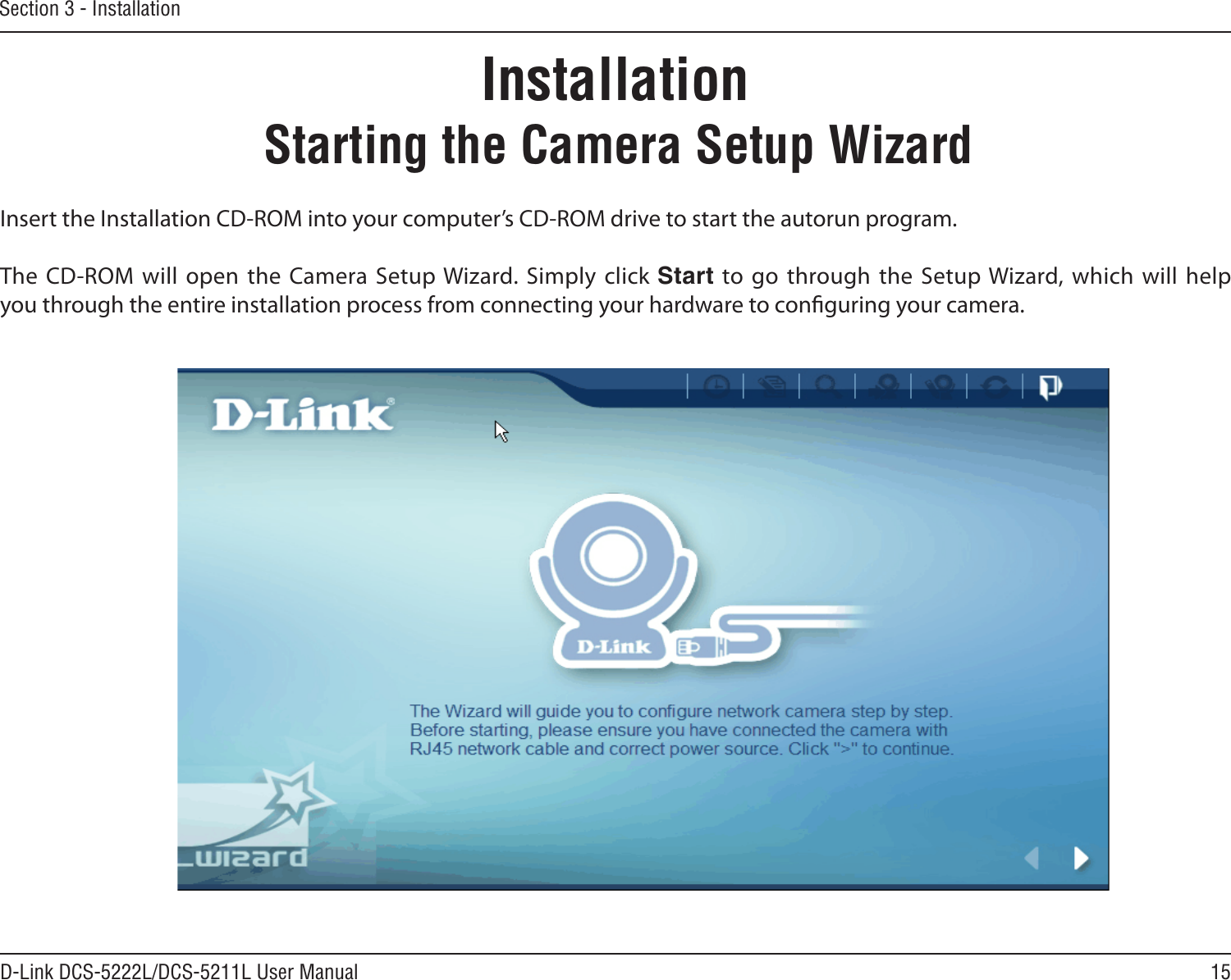 15D-Link DCS-5222L/DCS-5211L User ManualSection 3 - InstallationInsert the Installation CD-ROM into your computer’s CD-ROM drive to start the autorun program. The CD-ROM will  open  the  Camera Setup Wizard. Simply click Start to go through the Setup Wizard, which will help you through the entire installation process from connecting your hardware to conguring your camera.Starting the Camera Setup WizardInstallation