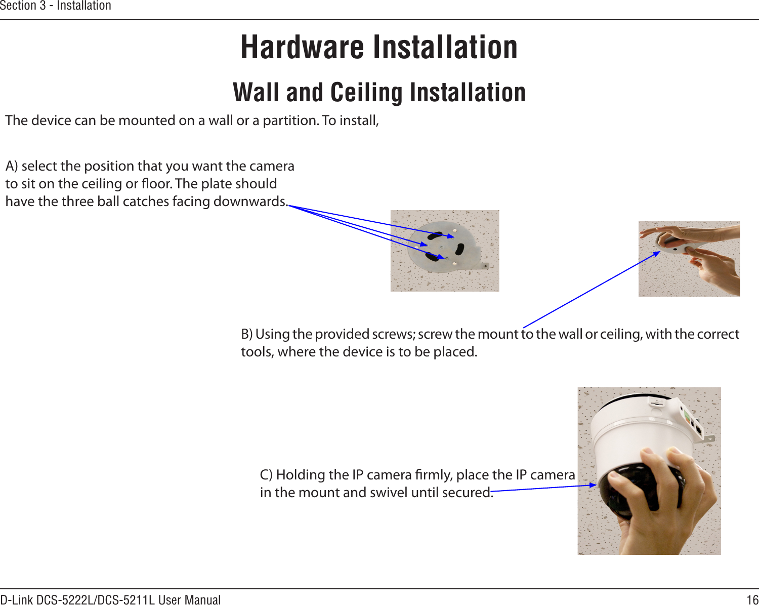 16D-Link DCS-5222L/DCS-5211L User ManualSection 3 - InstallationHardware InstallationWall and Ceiling InstallationC) Holding the IP camera rmly, place the IP camerain the mount and swivel until secured.  B) Using the provided screws; screw the mount to the wall or ceiling, with the correct tools, where the device is to be placed. The device can be mounted on a wall or a partition. To install,A) select the position that you want the camera to sit on the ceiling or oor. The plate should have the three ball catches facing downwards.