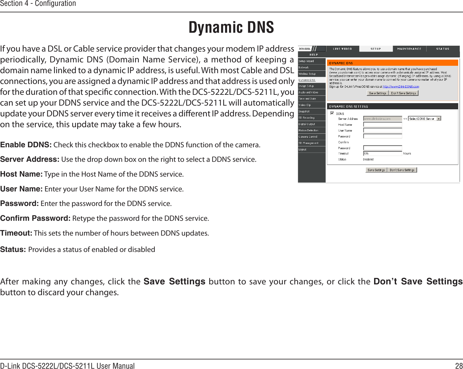 28D-Link DCS-5222L/DCS-5211L User ManualSection 4 - ConﬁgurationIf you have a DSL or Cable service provider that changes your modem IP address periodically, Dynamic DNS (Domain Name  Service), a method of keeping a domain name linked to a dynamic IP address, is useful. With most Cable and DSL connections, you are assigned a dynamic IP address and that address is used only for the duration of that specic connection. With the DCS-5222L/DCS-5211L, you can set up your DDNS service and the DCS-5222L/DCS-5211L will automatically update your DDNS server every time it receives a dierent IP address. Depending on the service, this update may take a few hours.Enable DDNS: Check this checkbox to enable the DDNS function of the camera.Server Address: Use the drop down box on the right to select a DDNS service.Host Name: Type in the Host Name of the DDNS service.User Name: Enter your User Name for the DDNS service.Password: Enter the password for the DDNS service.Conrm Password: Retype the password for the DDNS service.Timeout: This sets the number of hours between DDNS updates.Status: Provides a status of enabled or disabledAfter making  any changes, click the Save  Settings button to save  your changes, or click the Don’t  Save  Settings button to discard your changes.Dynamic DNS