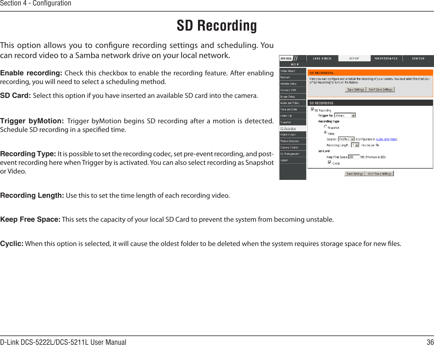 36D-Link DCS-5222L/DCS-5211L User ManualSection 4 - ConﬁgurationThis option allows you to congure recording settings  and  scheduling. You can record video to a Samba network drive on your local network.Enable  recording: Check this checkbox to enable the recording feature. After enabling recording, you will need to select a scheduling method.SD Card: Select this option if you have inserted an available SD card into the camera.Trigger  byMotion:  Trigger byMotion  begins SD recording after a motion is detected. Schedule SD recording in a specied time. Recording Type: It is possible to set the recording codec, set pre-event recording, and post-event recording here when Trigger by is activated. You can also select recording as Snapshot or Video.Recording Length: Use this to set the time length of each recording video.Keep Free Space: This sets the capacity of your local SD Card to prevent the system from becoming unstable.Cyclic: When this option is selected, it will cause the oldest folder to be deleted when the system requires storage space for new les.SD Recording