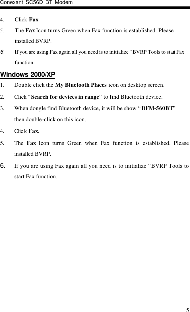 Conexant SC56D BT Modem                    5 4. Click Fax. 5. The Fax Icon turns Green when Fax function is established. Please installed BVRP. 6. If you are using Fax again all you need is to initialize “BVRP Tools to start Fax function. Windows 2000/XP 1. Double click the My Bluetooth Places icon on desktop screen. 2. Click “Search for devices in range” to find Bluetooth device. 3. When dongle find Bluetooth device, it will be show “DFM-560BT”     then double-click on this icon. 4. Clic k Fax. 5. The  Fax Icon turns Green when Fax function is established. Please installed BVRP. 6. If you are using Fax again all you need is to initialize “BVRP Tools to start Fax function.   