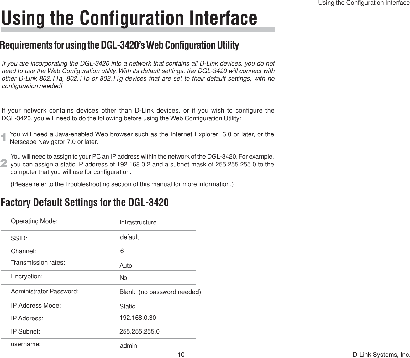 Using the Configuration Interface10 D-Link Systems, Inc.Using the Configuration InterfaceRequirements for using the DGL-3420’s Web Configuration UtilityIf you are incorporating the DGL-3420 into a network that contains all D-Link devices, you do notneed to use the Web Configuration utility. With its default settings, the DGL-3420 will connect withother D-Link 802.11a, 802.11b or 802.11g devices that are set to their default settings, with noconfiguration needed!If your network contains devices other than D-Link devices, or if you wish to configure theDGL-3420, you will need to do the following before using the Web Configuration Utility:You will need a Java-enabled Web browser such as the Internet Explorer  6.0 or later, or theNetscape Navigator 7.0 or later.You will need to assign to your PC an IP address within the network of the DGL-3420. For example,you can assign a static IP address of 192.168.0.2 and a subnet mask of 255.255.255.0 to thecomputer that you will use for configuration.(Please refer to the Troubleshooting section of this manual for more information.)12Operating Mode: InfrastructureSSID: defaultChannel: 6Transmission rates: AutoEncryption:Blank  (no password needed)Administrator Password:NoIP Address Mode: StaticIP Address:IP Subnet:username: admin255.255.255.0192.168.0.30Factory Default Settings for the DGL-3420