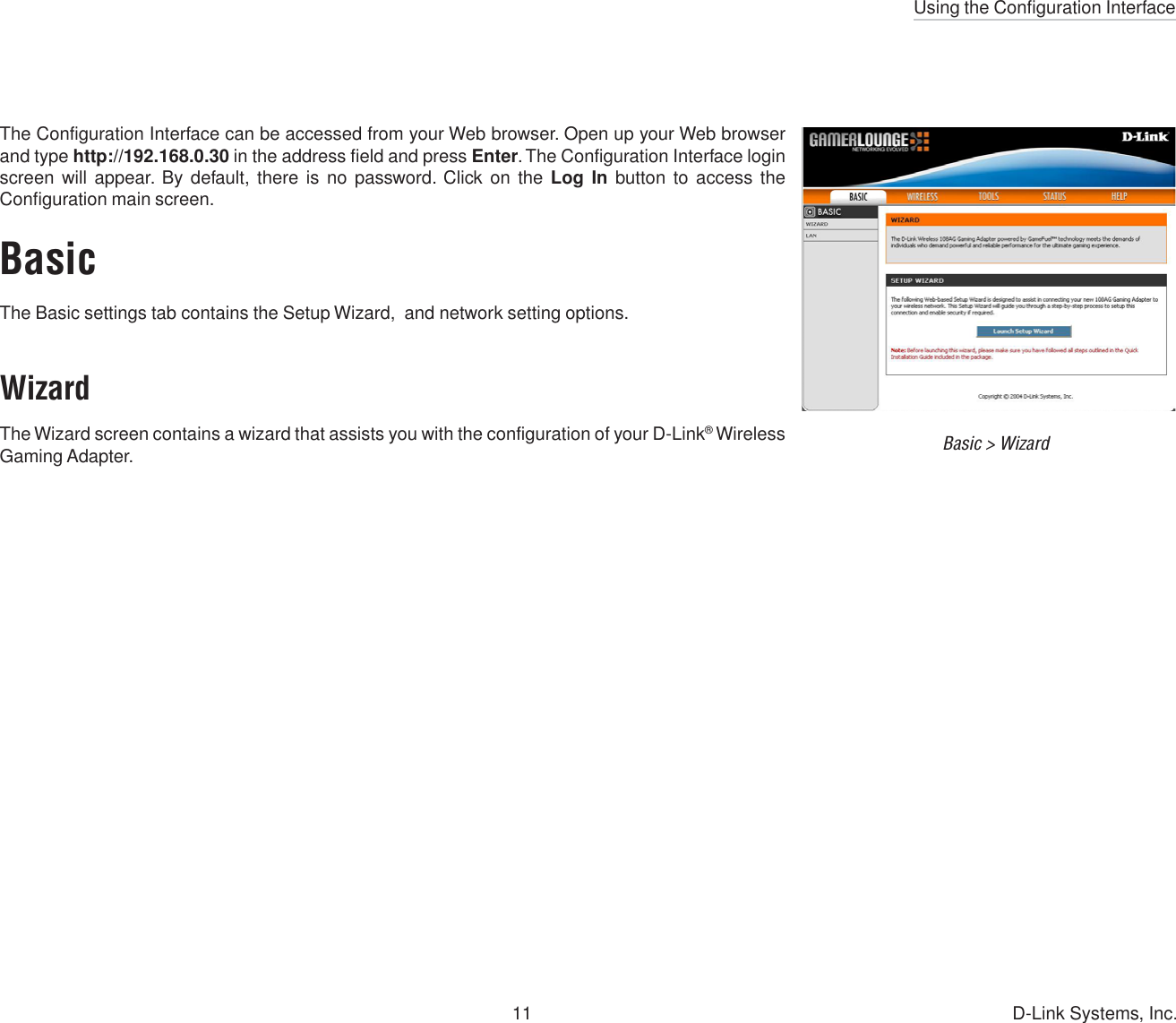 Using the Configuration Interface11 D-Link Systems, Inc.The Configuration Interface can be accessed from your Web browser. Open up your Web browserand type http://192.168.0.30 in the address field and press Enter. The Configuration Interface loginscreen will appear. By default, there is no password. Click on the Log In button to access theConfiguration main screen.BasicThe Basic settings tab contains the Setup Wizard,  and network setting options.Basic &gt; WizardWizardThe Wizard screen contains a wizard that assists you with the configuration of your D-Link® WirelessGaming Adapter.