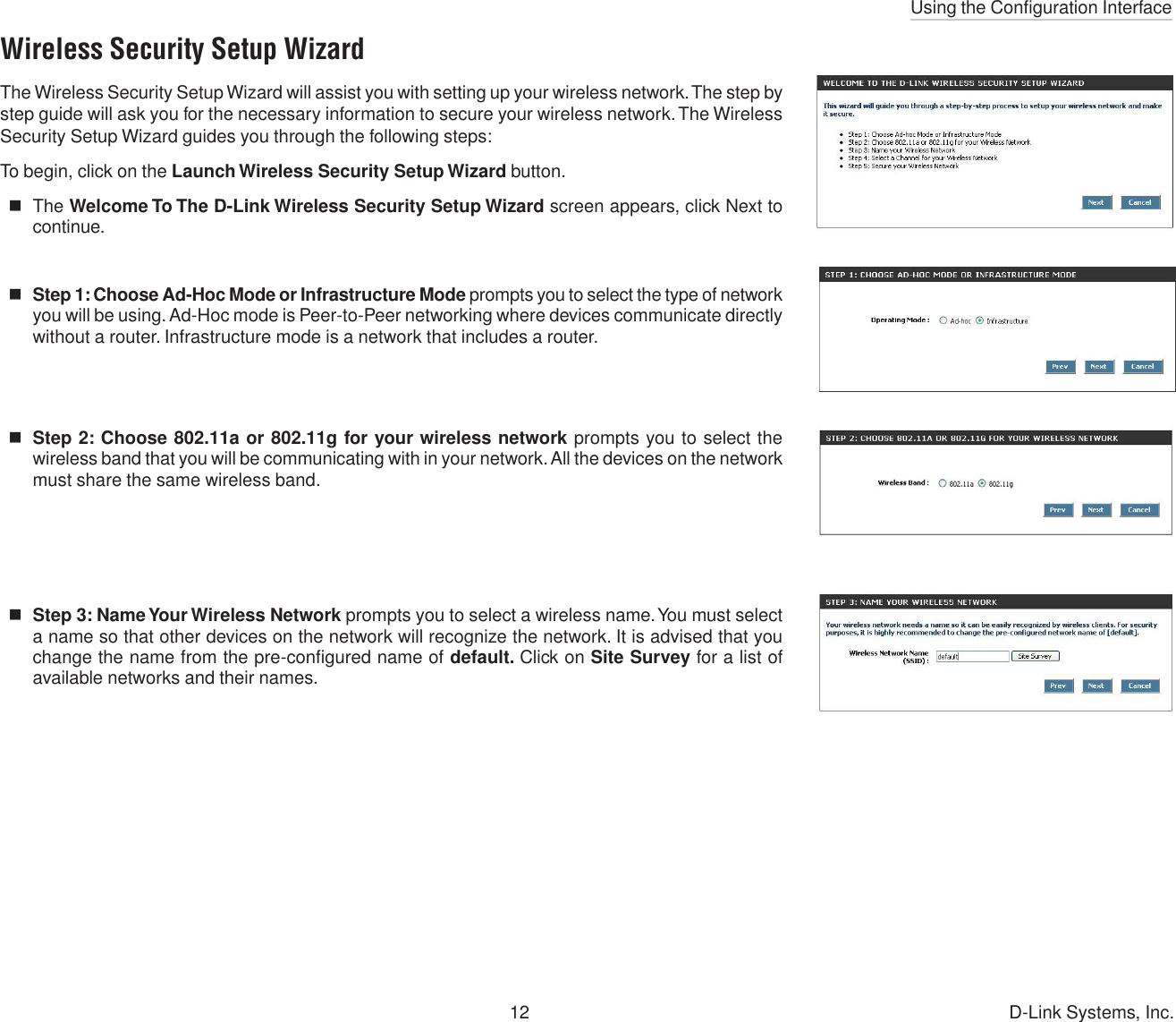 Using the Configuration Interface12 D-Link Systems, Inc.Wireless Security Setup WizardThe Wireless Security Setup Wizard will assist you with setting up your wireless network. The step bystep guide will ask you for the necessary information to secure your wireless network. The WirelessSecurity Setup Wizard guides you through the following steps:To begin, click on the Launch Wireless Security Setup Wizard button.The Welcome To The D-Link Wireless Security Setup Wizard screen appears, click Next tocontinue.Step 1: Choose Ad-Hoc Mode or Infrastructure Mode prompts you to select the type of networkyou will be using. Ad-Hoc mode is Peer-to-Peer networking where devices communicate directlywithout a router. Infrastructure mode is a network that includes a router.Step 2: Choose 802.11a or 802.11g for your wireless network prompts you to select thewireless band that you will be communicating with in your network. All the devices on the networkmust share the same wireless band.Step 3: Name Your Wireless Network prompts you to select a wireless name. You must selecta name so that other devices on the network will recognize the network. It is advised that youchange the name from the pre-configured name of default. Click on Site Survey for a list ofavailable networks and their names.