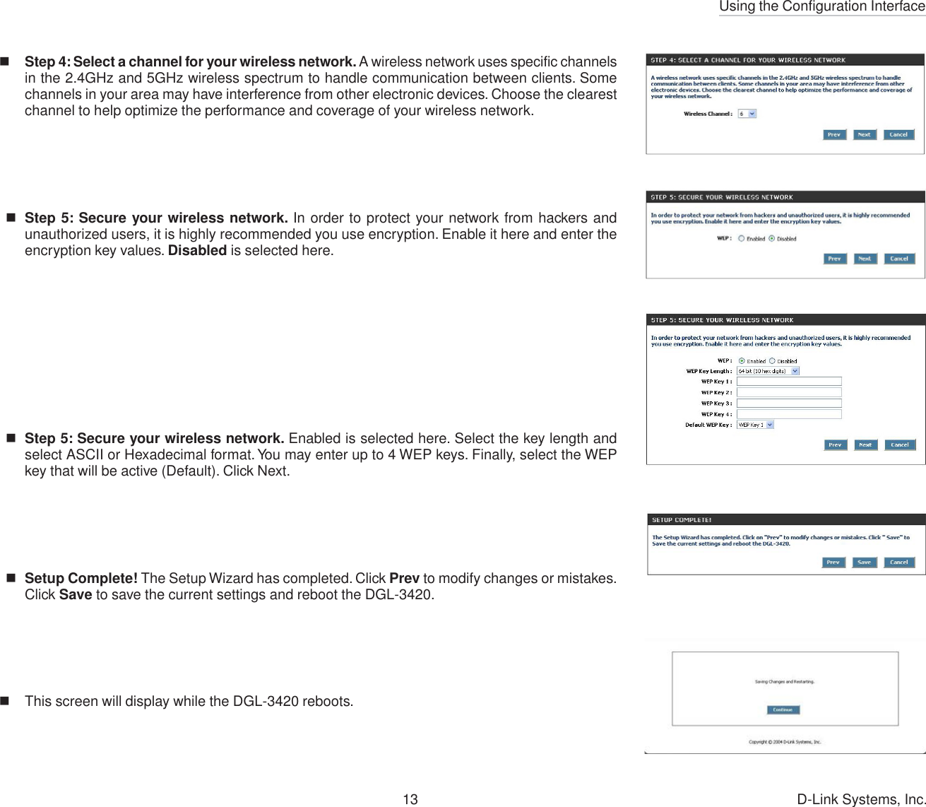 Using the Configuration Interface13 D-Link Systems, Inc.Step 4: Select a channel for your wireless network. A wireless network uses specific channelsin the 2.4GHz and 5GHz wireless spectrum to handle communication between clients. Somechannels in your area may have interference from other electronic devices. Choose the clearestchannel to help optimize the performance and coverage of your wireless network.Step 5: Secure your wireless network. In order to protect your network from hackers andunauthorized users, it is highly recommended you use encryption. Enable it here and enter theencryption key values. Disabled is selected here.Step 5: Secure your wireless network. Enabled is selected here. Select the key length andselect ASCII or Hexadecimal format. You may enter up to 4 WEP keys. Finally, select the WEPkey that will be active (Default). Click Next.Setup Complete! The Setup Wizard has completed. Click Prev to modify changes or mistakes.Click Save to save the current settings and reboot the DGL-3420.This screen will display while the DGL-3420 reboots.