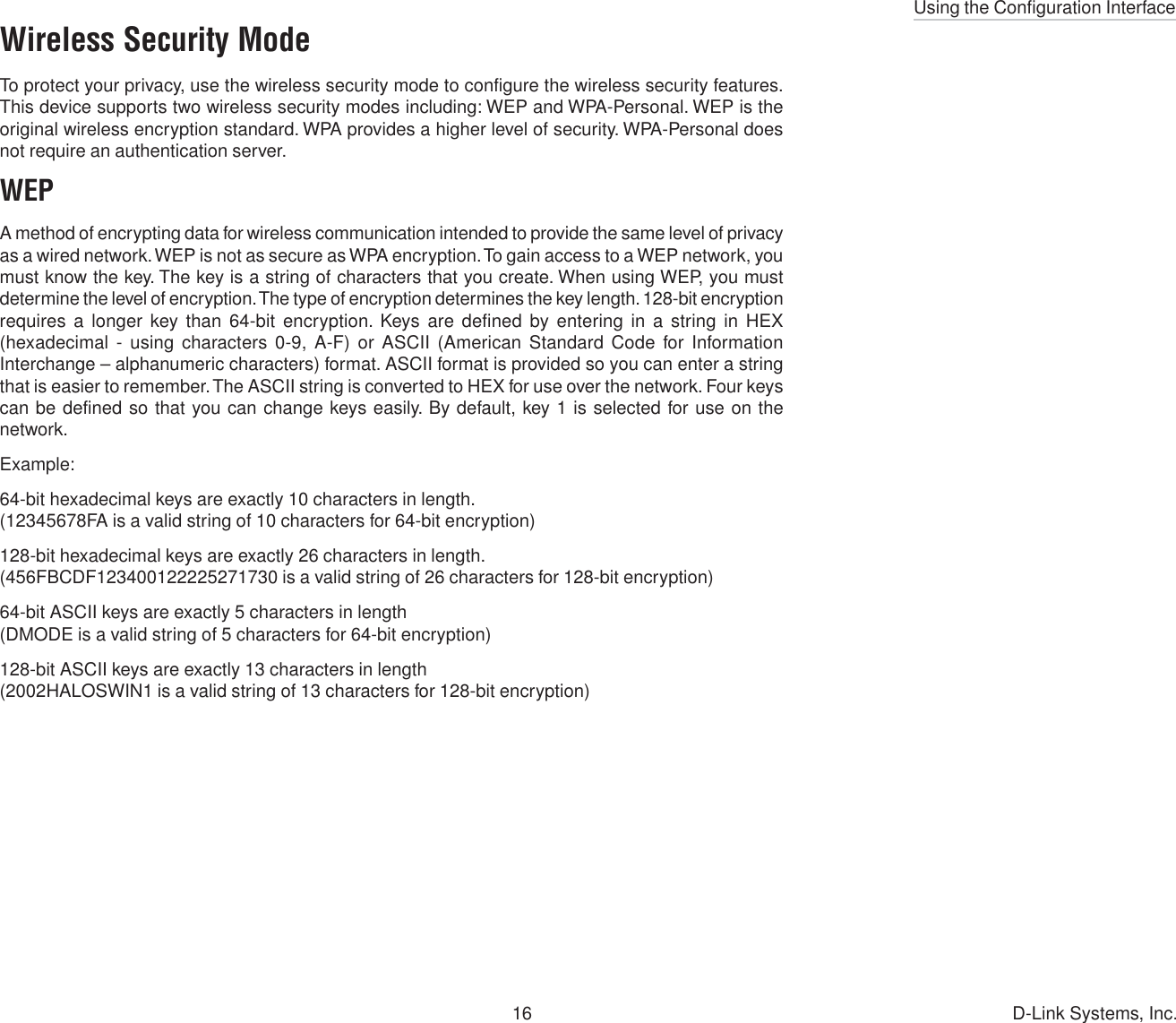 Using the Configuration Interface16 D-Link Systems, Inc.Wireless Security ModeTo protect your privacy, use the wireless security mode to configure the wireless security features.This device supports two wireless security modes including: WEP and WPA-Personal. WEP is theoriginal wireless encryption standard. WPA provides a higher level of security. WPA-Personal doesnot require an authentication server.WEPA method of encrypting data for wireless communication intended to provide the same level of privacyas a wired network. WEP is not as secure as WPA encryption. To gain access to a WEP network, youmust know the key. The key is a string of characters that you create. When using WEP, you mustdetermine the level of encryption. The type of encryption determines the key length. 128-bit encryptionrequires a longer key than 64-bit encryption. Keys are defined by entering in a string in HEX(hexadecimal - using characters 0-9, A-F) or ASCII (American Standard Code for InformationInterchange – alphanumeric characters) format. ASCII format is provided so you can enter a stringthat is easier to remember. The ASCII string is converted to HEX for use over the network. Four keyscan be defined so that you can change keys easily. By default, key 1 is selected for use on thenetwork.Example:64-bit hexadecimal keys are exactly 10 characters in length.(12345678FA is a valid string of 10 characters for 64-bit encryption)128-bit hexadecimal keys are exactly 26 characters in length.(456FBCDF123400122225271730 is a valid string of 26 characters for 128-bit encryption)64-bit ASCII keys are exactly 5 characters in length(DMODE is a valid string of 5 characters for 64-bit encryption)128-bit ASCII keys are exactly 13 characters in length(2002HALOSWIN1 is a valid string of 13 characters for 128-bit encryption)