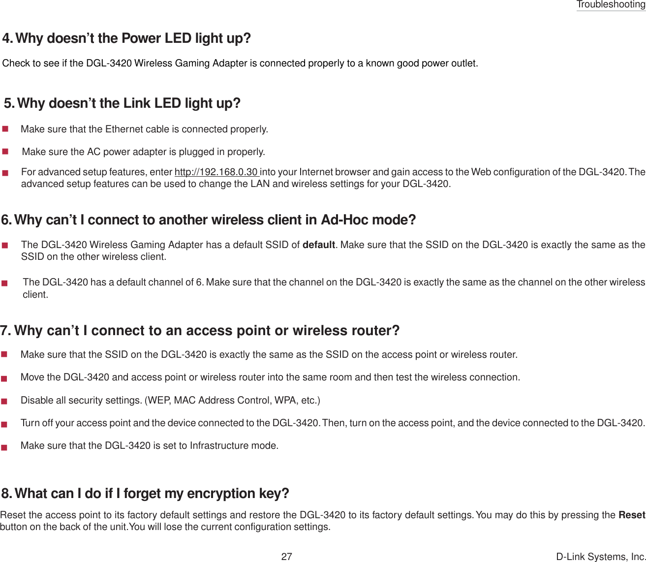 Troubleshooting27 D-Link Systems, Inc.  Make sure that the Ethernet cable is connected properly.     Make sure the AC power adapter is plugged in properly.7. Why can’t I connect to an access point or wireless router?6. Why can’t I connect to another wireless client in Ad-Hoc mode?The DGL-3420 has a default channel of 6. Make sure that the channel on the DGL-3420 is exactly the same as the channel on the other wirelessclient.The DGL-3420 Wireless Gaming Adapter has a default SSID of default. Make sure that the SSID on the DGL-3420 is exactly the same as theSSID on the other wireless client.For advanced setup features, enter http://192.168.0.30 into your Internet browser and gain access to the Web configuration of the DGL-3420. Theadvanced setup features can be used to change the LAN and wireless settings for your DGL-3420.Make sure that the SSID on the DGL-3420 is exactly the same as the SSID on the access point or wireless router.Move the DGL-3420 and access point or wireless router into the same room and then test the wireless connection.Disable all security settings. (WEP, MAC Address Control, WPA, etc.)Turn off your access point and the device connected to the DGL-3420. Then, turn on the access point, and the device connected to the DGL-3420.Make sure that the DGL-3420 is set to Infrastructure mode.Check to see if the DGL-3420 Wireless Gaming Adapter is connected properly to a known good power outlet.Reset the access point to its factory default settings and restore the DGL-3420 to its factory default settings. You may do this by pressing the Resetbutton on the back of the unit.You will lose the current configuration settings.5. Why doesn’t the Link LED light up?4. Why doesn’t the Power LED light up?8. What can I do if I forget my encryption key?