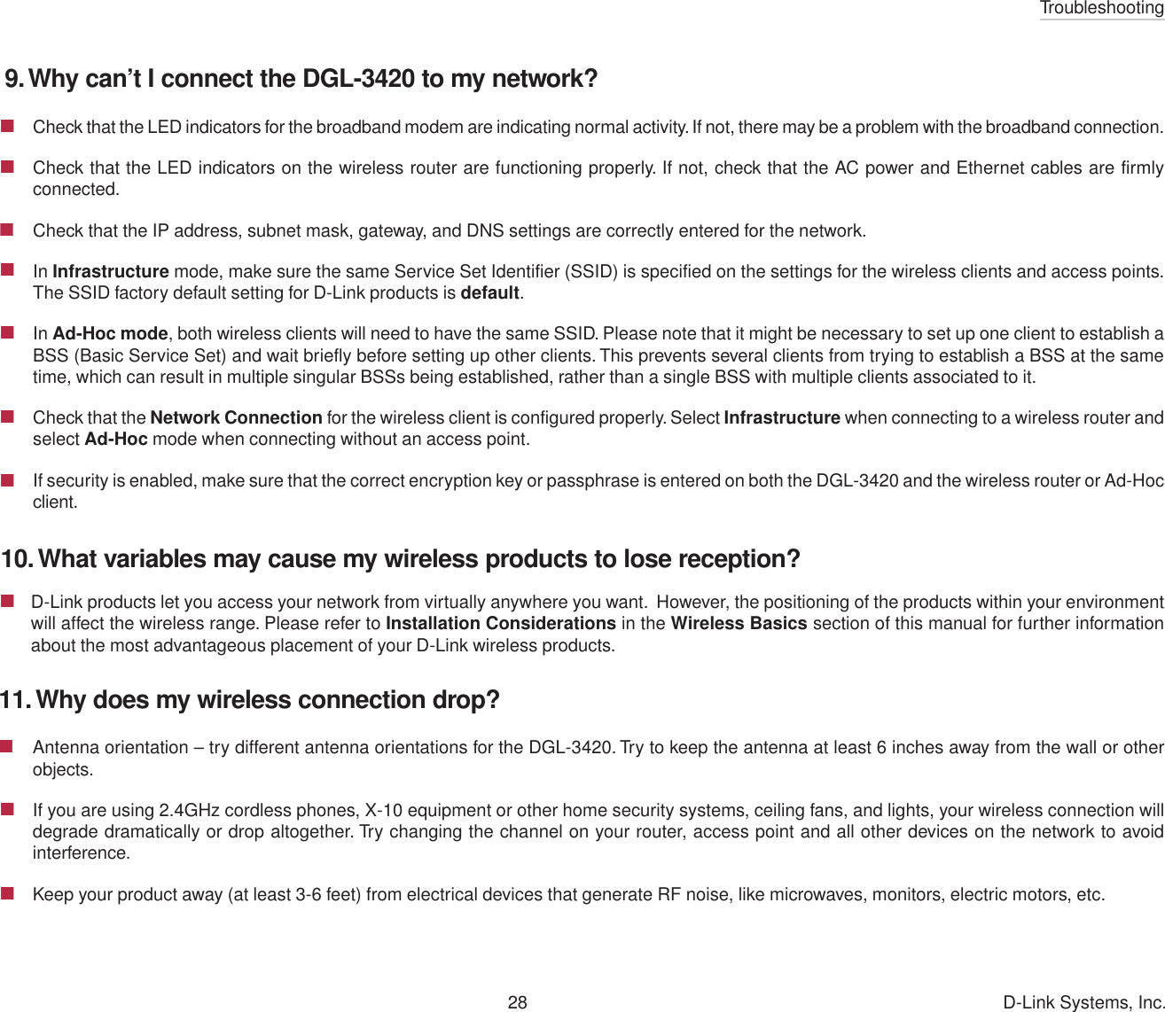 Troubleshooting28 D-Link Systems, Inc.D-Link products let you access your network from virtually anywhere you want.  However, the positioning of the products within your environmentwill affect the wireless range. Please refer to Installation Considerations in the Wireless Basics section of this manual for further informationabout the most advantageous placement of your D-Link wireless products.9. Why can’t I connect the DGL-3420 to my network?Check that the LED indicators for the broadband modem are indicating normal activity. If not, there may be a problem with the broadband connection.Check that the LED indicators on the wireless router are functioning properly. If not, check that the AC power and Ethernet cables are firmlyconnected.Check that the IP address, subnet mask, gateway, and DNS settings are correctly entered for the network.In Infrastructure mode, make sure the same Service Set Identifier (SSID) is specified on the settings for the wireless clients and access points.The SSID factory default setting for D-Link products is default.In Ad-Hoc mode, both wireless clients will need to have the same SSID. Please note that it might be necessary to set up one client to establish aBSS (Basic Service Set) and wait briefly before setting up other clients. This prevents several clients from trying to establish a BSS at the sametime, which can result in multiple singular BSSs being established, rather than a single BSS with multiple clients associated to it.Check that the Network Connection for the wireless client is configured properly. Select Infrastructure when connecting to a wireless router andselect Ad-Hoc mode when connecting without an access point.If security is enabled, make sure that the correct encryption key or passphrase is entered on both the DGL-3420 and the wireless router or Ad-Hocclient.10. What variables may cause my wireless products to lose reception?11. Why does my wireless connection drop?Antenna orientation – try different antenna orientations for the DGL-3420. Try to keep the antenna at least 6 inches away from the wall or otherobjects.If you are using 2.4GHz cordless phones, X-10 equipment or other home security systems, ceiling fans, and lights, your wireless connection willdegrade dramatically or drop altogether. Try changing the channel on your router, access point and all other devices on the network to avoidinterference.Keep your product away (at least 3-6 feet) from electrical devices that generate RF noise, like microwaves, monitors, electric motors, etc.