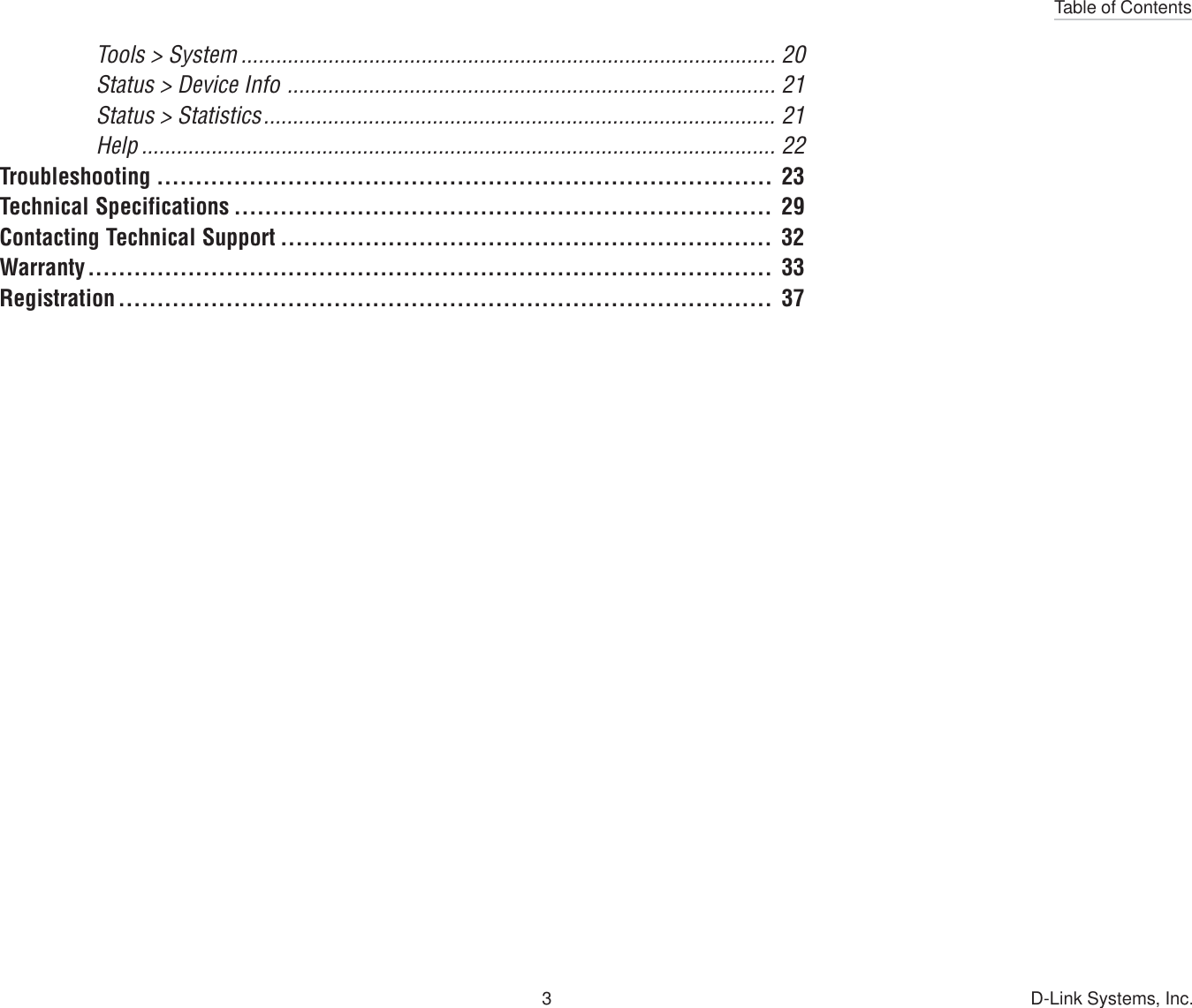 Table of Contents3 D-Link Systems, Inc.Tools &gt; System ............................................................................................ 20Status &gt; Device Info .................................................................................... 21Status &gt; Statistics........................................................................................ 21Help ............................................................................................................. 22Troubleshooting ................................................................................ 23Technical Specifications ...................................................................... 29Contacting Technical Support ................................................................ 32Warranty......................................................................................... 33Registration ..................................................................................... 37