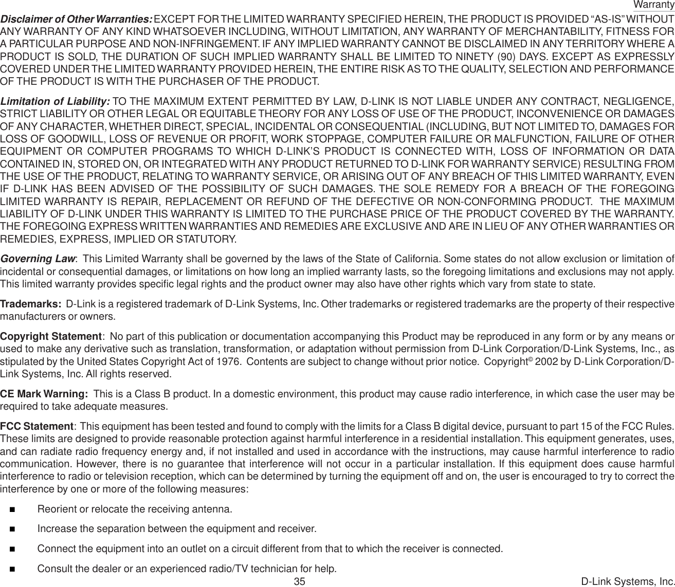 Warranty35 D-Link Systems, Inc.Disclaimer of Other Warranties: EXCEPT FOR THE LIMITED WARRANTY SPECIFIED HEREIN, THE PRODUCT IS PROVIDED “AS-IS” WITHOUTANY WARRANTY OF ANY KIND WHATSOEVER INCLUDING, WITHOUT LIMITATION, ANY WARRANTY OF MERCHANTABILITY, FITNESS FORA PARTICULAR PURPOSE AND NON-INFRINGEMENT. IF ANY IMPLIED WARRANTY CANNOT BE DISCLAIMED IN ANY TERRITORY WHERE APRODUCT IS SOLD, THE DURATION OF SUCH IMPLIED WARRANTY SHALL BE LIMITED TO NINETY (90) DAYS. EXCEPT AS EXPRESSLYCOVERED UNDER THE LIMITED WARRANTY PROVIDED HEREIN, THE ENTIRE RISK AS TO THE QUALITY, SELECTION AND PERFORMANCEOF THE PRODUCT IS WITH THE PURCHASER OF THE PRODUCT.Limitation of Liability: TO THE MAXIMUM EXTENT PERMITTED BY LAW, D-LINK IS NOT LIABLE UNDER ANY CONTRACT, NEGLIGENCE,STRICT LIABILITY OR OTHER LEGAL OR EQUITABLE THEORY FOR ANY LOSS OF USE OF THE PRODUCT, INCONVENIENCE OR DAMAGESOF ANY CHARACTER, WHETHER DIRECT, SPECIAL, INCIDENTAL OR CONSEQUENTIAL (INCLUDING, BUT NOT LIMITED TO, DAMAGES FORLOSS OF GOODWILL, LOSS OF REVENUE OR PROFIT, WORK STOPPAGE, COMPUTER FAILURE OR MALFUNCTION, FAILURE OF OTHEREQUIPMENT OR COMPUTER PROGRAMS TO WHICH D-LINK’S PRODUCT IS CONNECTED WITH, LOSS OF INFORMATION OR DATACONTAINED IN, STORED ON, OR INTEGRATED WITH ANY PRODUCT RETURNED TO D-LINK FOR WARRANTY SERVICE) RESULTING FROMTHE USE OF THE PRODUCT, RELATING TO WARRANTY SERVICE, OR ARISING OUT OF ANY BREACH OF THIS LIMITED WARRANTY, EVENIF D-LINK HAS BEEN ADVISED OF THE POSSIBILITY OF SUCH DAMAGES. THE SOLE REMEDY FOR A BREACH OF THE FOREGOINGLIMITED WARRANTY IS REPAIR, REPLACEMENT OR REFUND OF THE DEFECTIVE OR NON-CONFORMING PRODUCT.  THE MAXIMUMLIABILITY OF D-LINK UNDER THIS WARRANTY IS LIMITED TO THE PURCHASE PRICE OF THE PRODUCT COVERED BY THE WARRANTY.THE FOREGOING EXPRESS WRITTEN WARRANTIES AND REMEDIES ARE EXCLUSIVE AND ARE IN LIEU OF ANY OTHER WARRANTIES ORREMEDIES, EXPRESS, IMPLIED OR STATUTORY.Governing Law:  This Limited Warranty shall be governed by the laws of the State of California. Some states do not allow exclusion or limitation ofincidental or consequential damages, or limitations on how long an implied warranty lasts, so the foregoing limitations and exclusions may not apply.This limited warranty provides specific legal rights and the product owner may also have other rights which vary from state to state.Trademarks:  D-Link is a registered trademark of D-Link Systems, Inc. Other trademarks or registered trademarks are the property of their respectivemanufacturers or owners.Copyright Statement:  No part of this publication or documentation accompanying this Product may be reproduced in any form or by any means orused to make any derivative such as translation, transformation, or adaptation without permission from D-Link Corporation/D-Link Systems, Inc., asstipulated by the United States Copyright Act of 1976.  Contents are subject to change without prior notice.  Copyright© 2002 by D-Link Corporation/D-Link Systems, Inc. All rights reserved.CE Mark Warning:  This is a Class B product. In a domestic environment, this product may cause radio interference, in which case the user may berequired to take adequate measures.FCC Statement:  This equipment has been tested and found to comply with the limits for a Class B digital device, pursuant to part 15 of the FCC Rules.These limits are designed to provide reasonable protection against harmful interference in a residential installation. This equipment generates, uses,and can radiate radio frequency energy and, if not installed and used in accordance with the instructions, may cause harmful interference to radiocommunication. However, there is no guarantee that interference will not occur in a particular installation. If this equipment does cause harmfulinterference to radio or television reception, which can be determined by turning the equipment off and on, the user is encouraged to try to correct theinterference by one or more of the following measures:Reorient or relocate the receiving antenna.Increase the separation between the equipment and receiver.Connect the equipment into an outlet on a circuit different from that to which the receiver is connected.Consult the dealer or an experienced radio/TV technician for help.