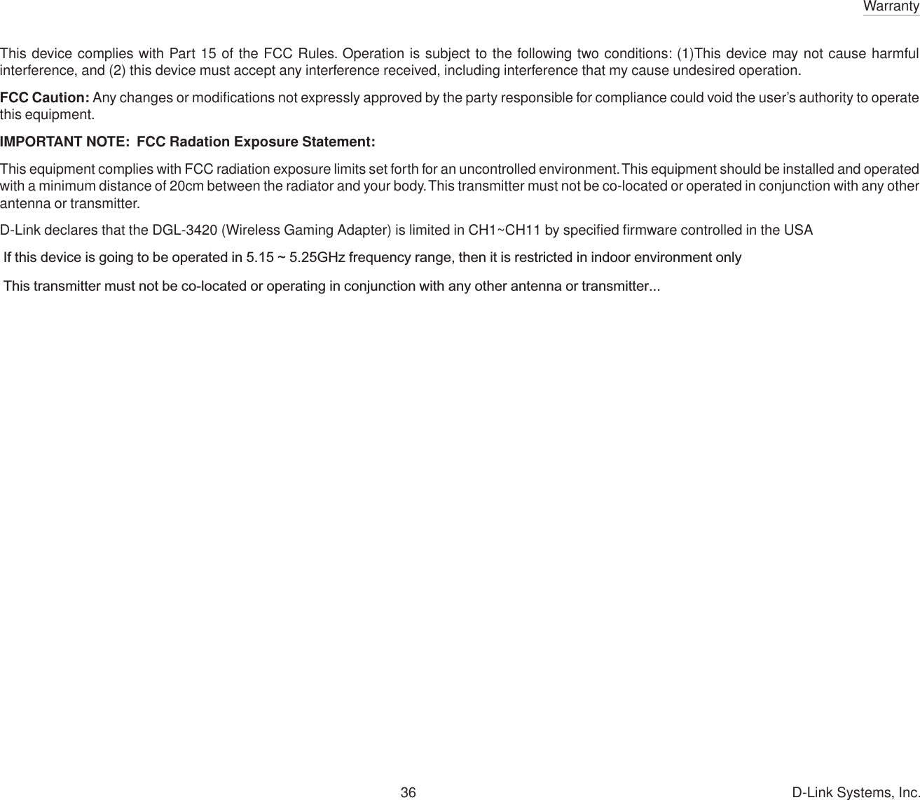 Warranty36 D-Link Systems, Inc.This device complies with Part 15 of the FCC Rules. Operation is subject to the following two conditions: (1)This device may not cause harmfulinterference, and (2) this device must accept any interference received, including interference that my cause undesired operation.FCC Caution: Any changes or modifications not expressly approved by the party responsible for compliance could void the user’s authority to operatethis equipment.IMPORTANT NOTE:  FCC Radation Exposure Statement:This equipment complies with FCC radiation exposure limits set forth for an uncontrolled environment. This equipment should be installed and operatedwith a minimum distance of 20cm between the radiator and your body. This transmitter must not be co-located or operated in conjunction with any otherantenna or transmitter.D-Link declares that the DGL-3420 (Wireless Gaming Adapter) is limited in CH1~CH11 by specified firmware controlled in the USA If this device is going to be operated in 5.15 ~ 5.25GHz frequency range, then it is restricted in indoor environment only This transmitter must not be co-located or operating in conjunction with any other antenna or transmitter...