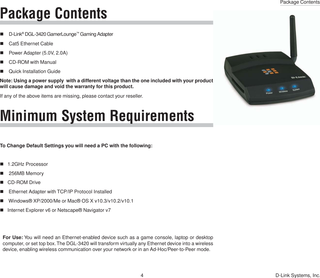 Package Contents4 D-Link Systems, Inc.Package ContentsD-Link® DGL-3420 GamerLounge™ Gaming AdapterCat5 Ethernet CablePower Adapter (5.0V, 2.0A)CD-ROM with ManualQuick Installation GuideNote: Using a power supply  with a different voltage than the one included with your productwill cause damage and void the warranty for this product.If any of the above items are missing, please contact your reseller.Minimum System RequirementsTo Change Default Settings you will need a PC with the following:   1.2GHz Processor    256MB Memory   CD-ROM Drive    Ethernet Adapter with TCP/IP Protocol Installed    Windows® XP/2000/Me or Mac® OS X v10.3/v10.2/v10.1   Internet Explorer v6 or Netscape® Navigator v7For Use: You will need an Ethernet-enabled device such as a game console, laptop or desktopcomputer, or set top box. The DGL-3420 will transform virtually any Ethernet device into a wirelessdevice, enabling wireless communication over your network or in an Ad-Hoc/Peer-to-Peer mode.