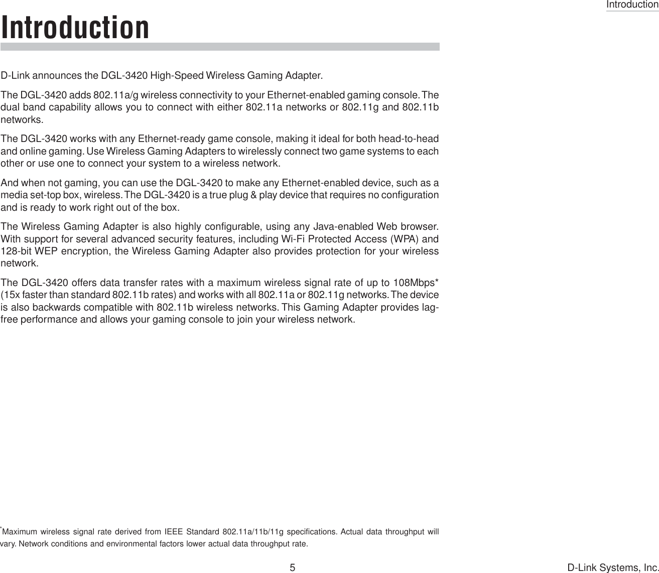 Introduction5 D-Link Systems, Inc.Introduction*Maximum wireless signal rate derived from IEEE Standard 802.11a/11b/11g specifications. Actual data throughput willvary. Network conditions and environmental factors lower actual data throughput rate.D-Link announces the DGL-3420 High-Speed Wireless Gaming Adapter.The DGL-3420 adds 802.11a/g wireless connectivity to your Ethernet-enabled gaming console. Thedual band capability allows you to connect with either 802.11a networks or 802.11g and 802.11bnetworks.The DGL-3420 works with any Ethernet-ready game console, making it ideal for both head-to-headand online gaming. Use Wireless Gaming Adapters to wirelessly connect two game systems to eachother or use one to connect your system to a wireless network.And when not gaming, you can use the DGL-3420 to make any Ethernet-enabled device, such as amedia set-top box, wireless. The DGL-3420 is a true plug &amp; play device that requires no configurationand is ready to work right out of the box.The Wireless Gaming Adapter is also highly configurable, using any Java-enabled Web browser.With support for several advanced security features, including Wi-Fi Protected Access (WPA) and128-bit WEP encryption, the Wireless Gaming Adapter also provides protection for your wirelessnetwork.The DGL-3420 offers data transfer rates with a maximum wireless signal rate of up to 108Mbps*(15x faster than standard 802.11b rates) and works with all 802.11a or 802.11g networks. The deviceis also backwards compatible with 802.11b wireless networks. This Gaming Adapter provides lag-free performance and allows your gaming console to join your wireless network.