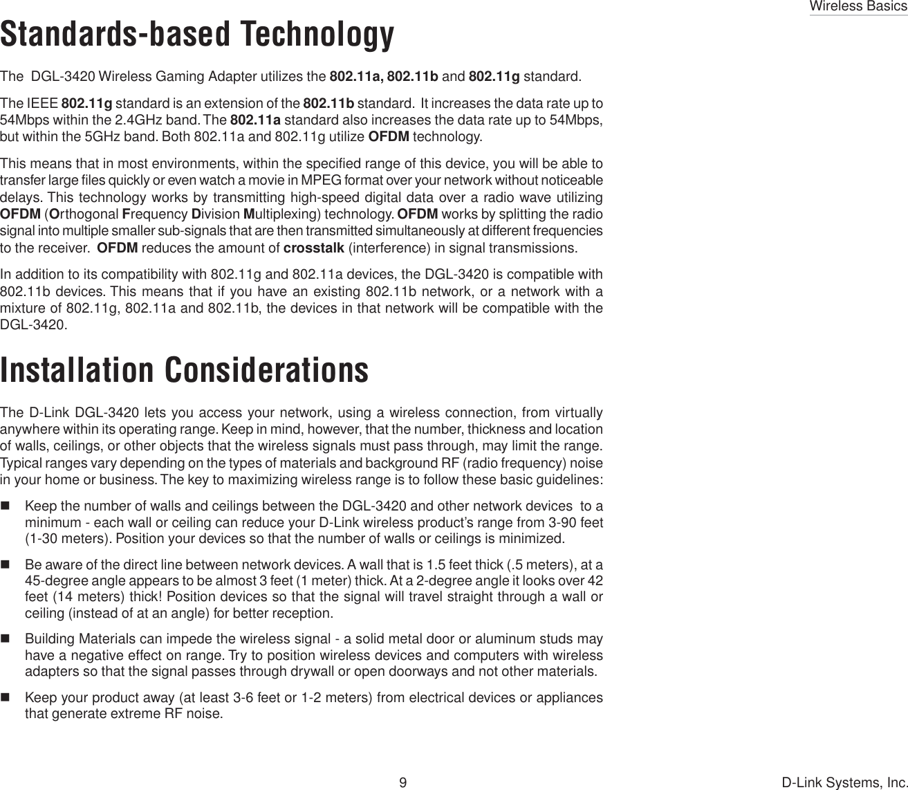 Wireless Basics9 D-Link Systems, Inc.Standards-based TechnologyThe  DGL-3420 Wireless Gaming Adapter utilizes the 802.11a, 802.11b and 802.11g standard.The IEEE 802.11g standard is an extension of the 802.11b standard.  It increases the data rate up to54Mbps within the 2.4GHz band. The 802.11a standard also increases the data rate up to 54Mbps,but within the 5GHz band. Both 802.11a and 802.11g utilize OFDM technology.This means that in most environments, within the specified range of this device, you will be able totransfer large files quickly or even watch a movie in MPEG format over your network without noticeabledelays. This technology works by transmitting high-speed digital data over a radio wave utilizingOFDM (Orthogonal Frequency Division Multiplexing) technology. OFDM works by splitting the radiosignal into multiple smaller sub-signals that are then transmitted simultaneously at different frequenciesto the receiver.  OFDM reduces the amount of crosstalk (interference) in signal transmissions.In addition to its compatibility with 802.11g and 802.11a devices, the DGL-3420 is compatible with802.11b devices. This means that if you have an existing 802.11b network, or a network with amixture of 802.11g, 802.11a and 802.11b, the devices in that network will be compatible with theDGL-3420.Installation ConsiderationsThe D-Link DGL-3420 lets you access your network, using a wireless connection, from virtuallyanywhere within its operating range. Keep in mind, however, that the number, thickness and locationof walls, ceilings, or other objects that the wireless signals must pass through, may limit the range.Typical ranges vary depending on the types of materials and background RF (radio frequency) noisein your home or business. The key to maximizing wireless range is to follow these basic guidelines:Keep the number of walls and ceilings between the DGL-3420 and other network devices  to aminimum - each wall or ceiling can reduce your D-Link wireless product’s range from 3-90 feet(1-30 meters). Position your devices so that the number of walls or ceilings is minimized.Be aware of the direct line between network devices. A wall that is 1.5 feet thick (.5 meters), at a45-degree angle appears to be almost 3 feet (1 meter) thick. At a 2-degree angle it looks over 42feet (14 meters) thick! Position devices so that the signal will travel straight through a wall orceiling (instead of at an angle) for better reception.Building Materials can impede the wireless signal - a solid metal door or aluminum studs mayhave a negative effect on range. Try to position wireless devices and computers with wirelessadapters so that the signal passes through drywall or open doorways and not other materials.Keep your product away (at least 3-6 feet or 1-2 meters) from electrical devices or appliancesthat generate extreme RF noise.