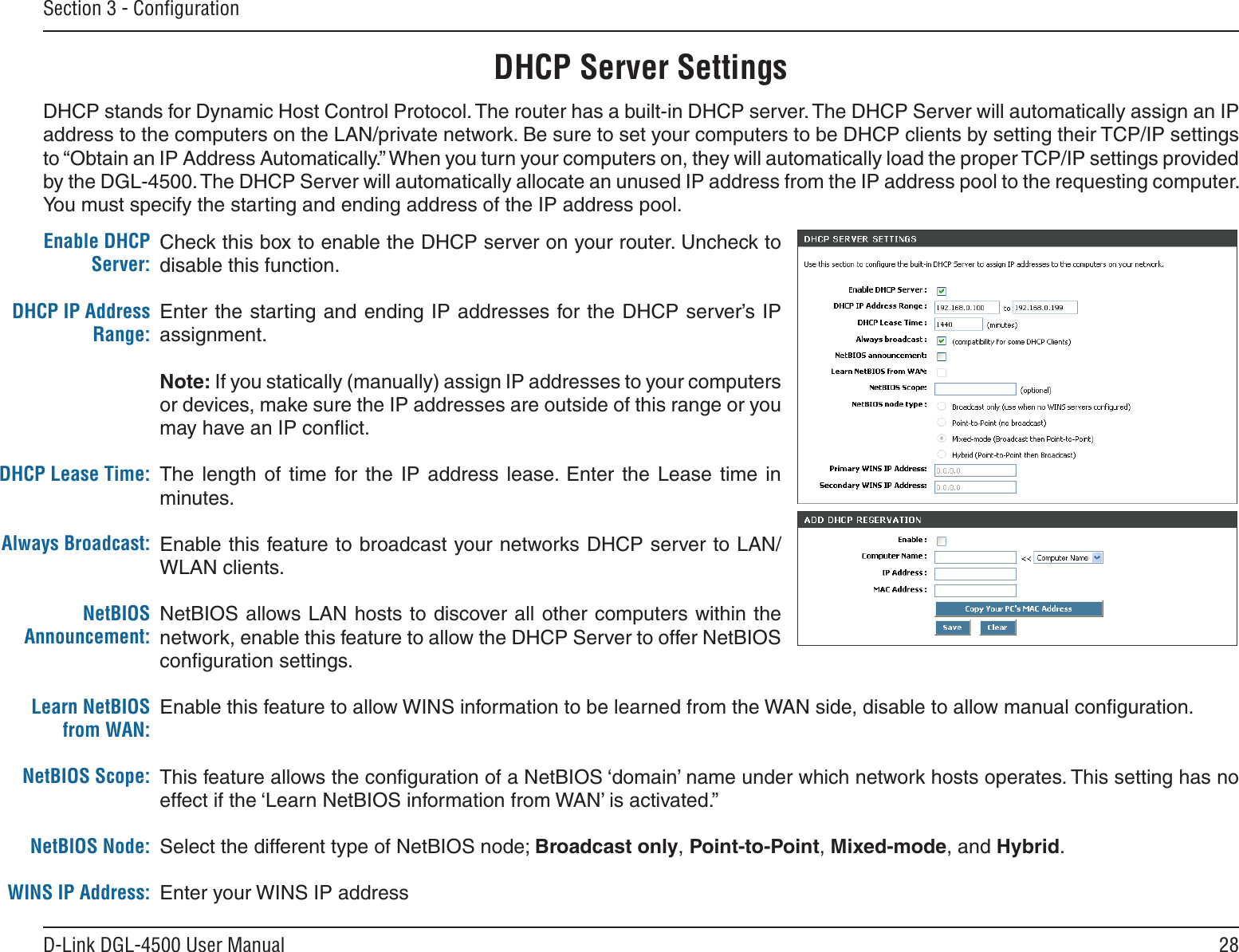 28D-Link DGL-4500 User ManualSection 3 - ConﬁgurationCheck this box to enable the DHCP server on your router. Uncheck to disable this function.Enter the starting and ending IP addresses for the DHCP server’s IP assignment.Note: If you statically (manually) assign IP addresses to your computers or devices, make sure the IP addresses are outside of this range or you may have an IP conﬂict. The  length  of  time  for the  IP  address  lease.  Enter  the  Lease  time  in minutes.Enable this feature to broadcast your networks DHCP server to LAN/WLAN clients.NetBIOS allows LAN hosts to discover all other computers within the network, enable this feature to allow the DHCP Server to offer NetBIOS conﬁguration settings.Enable this feature to allow WINS information to be learned from the WAN side, disable to allow manual conﬁguration.This feature allows the conﬁguration of a NetBIOS ‘domain’ name under which network hosts operates. This setting has no effect if the ‘Learn NetBIOS information from WAN’ is activated.”Select the different type of NetBIOS node; Broadcast only, Point-to-Point, Mixed-mode, and Hybrid.Enter your WINS IP addressEnable DHCP Server:DHCP IP Address Range:DHCP Lease Time:Always Broadcast:NetBIOS Announcement:Learn NetBIOS from WAN:NetBIOS Scope:NetBIOS Node:WINS IP Address:DHCP Server SettingsDHCP stands for Dynamic Host Control Protocol. The router has a built-in DHCP server. The DHCP Server will automatically assign an IP address to the computers on the LAN/private network. Be sure to set your computers to be DHCP clients by setting their TCP/IP settings to “Obtain an IP Address Automatically.” When you turn your computers on, they will automatically load the proper TCP/IP settings provided by the DGL-4500. The DHCP Server will automatically allocate an unused IP address from the IP address pool to the requesting computer. You must specify the starting and ending address of the IP address pool.