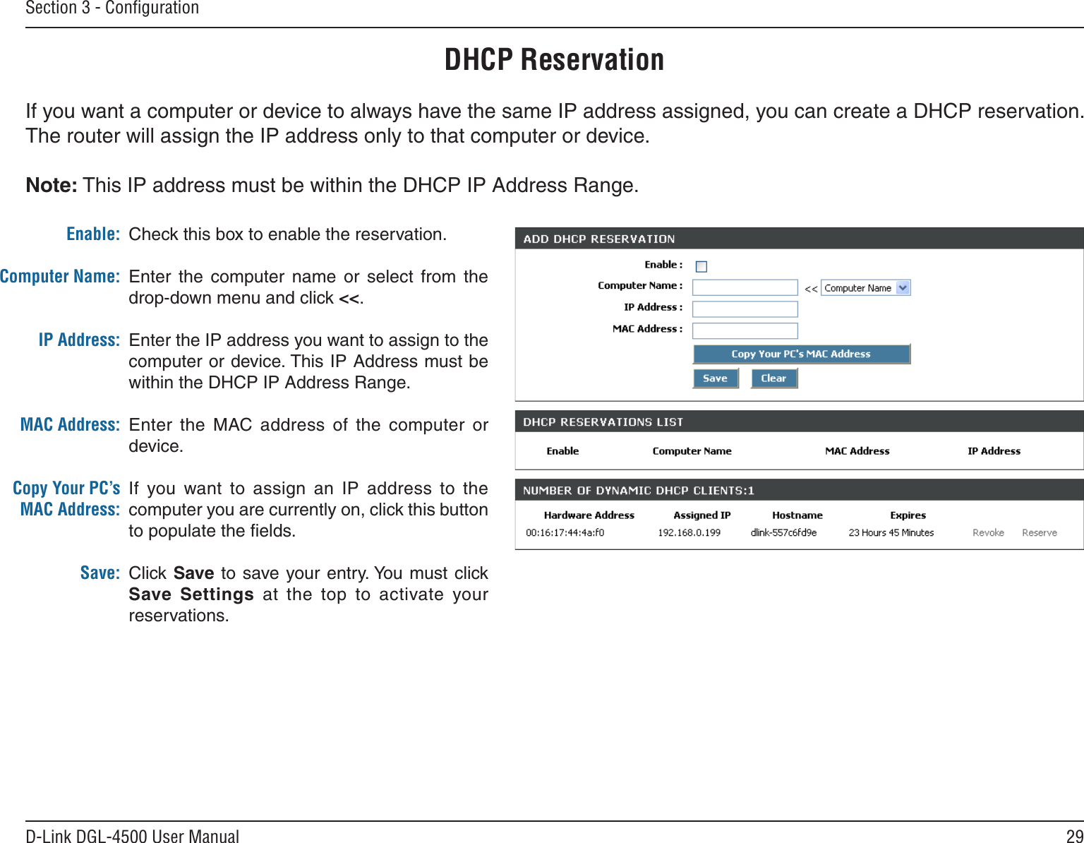 29D-Link DGL-4500 User ManualSection 3 - ConﬁgurationDHCP ReservationIf you want a computer or device to always have the same IP address assigned, you can create a DHCP reservation. The router will assign the IP address only to that computer or device. Note: This IP address must be within the DHCP IP Address Range.Check this box to enable the reservation.Enter  the  computer  name  or  select  from  the drop-down menu and click &lt;&lt;.Enter the IP address you want to assign to the computer or device. This IP Address must be within the DHCP IP Address Range.Enter  the  MAC  address  of  the  computer  or device.If  you  want  to  assign  an  IP  address  to  the computer you are currently on, click this button to populate the ﬁelds. Click Save to save your  entry. You must click Save  Settings  at  the  top  to  activate  your reservations. Enable:Computer Name:IP Address:MAC Address:Copy Your PC’s MAC Address:Save: