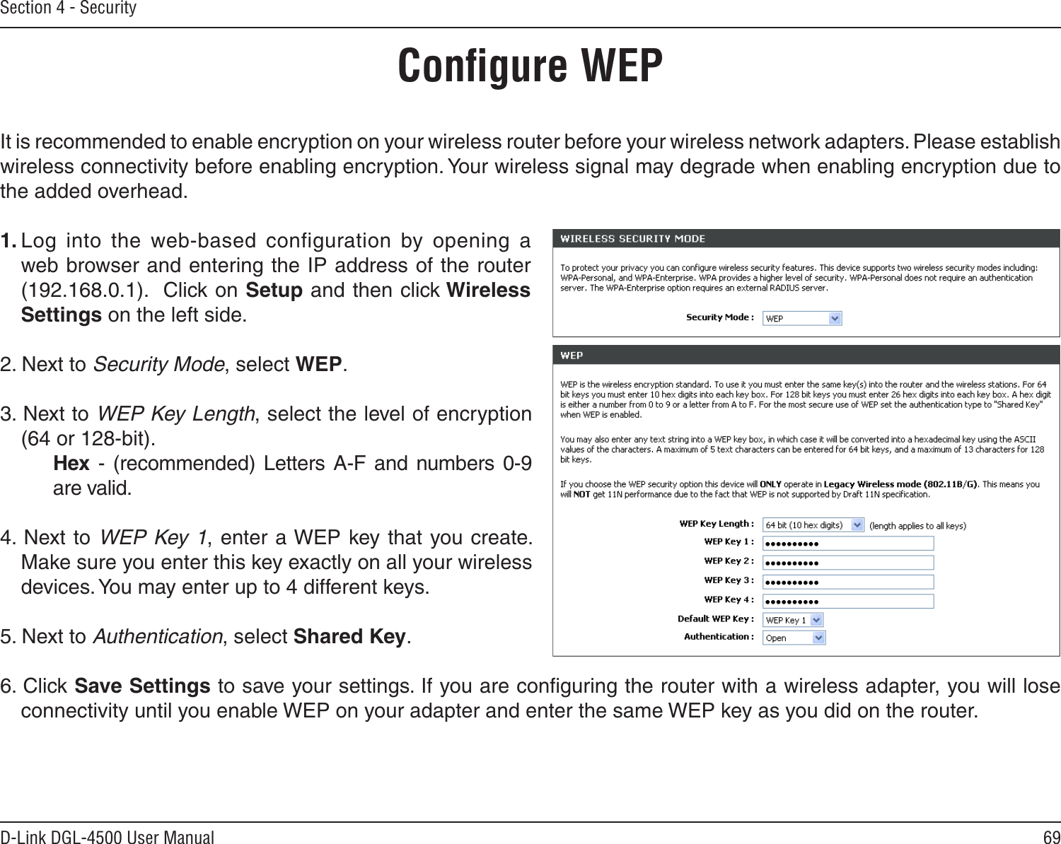 69D-Link DGL-4500 User ManualSection 4 - SecurityConﬁgure WEPIt is recommended to enable encryption on your wireless router before your wireless network adapters. Please establish wireless connectivity before enabling encryption. Your wireless signal may degrade when enabling encryption due to the added overhead.1. Log  into  the  web-based  configuration  by  opening  a web browser and entering the IP address of the router (192.168.0.1).  Click on Setup and then click Wireless Settings on the left side.2. Next to Security Mode, select WEP.3. Next to WEP Key Length, select the level of encryption (64 or 128-bit).    Hex - (recommended)  Letters  A-F  and numbers  0-9    are valid.   4. Next to WEP Key 1, enter a WEP key that you create. Make sure you enter this key exactly on all your wireless devices. You may enter up to 4 different keys.5. Next to Authentication, select Shared Key.6. Click Save Settings to save your settings. If you are conﬁguring the router with a wireless adapter, you will lose connectivity until you enable WEP on your adapter and enter the same WEP key as you did on the router.