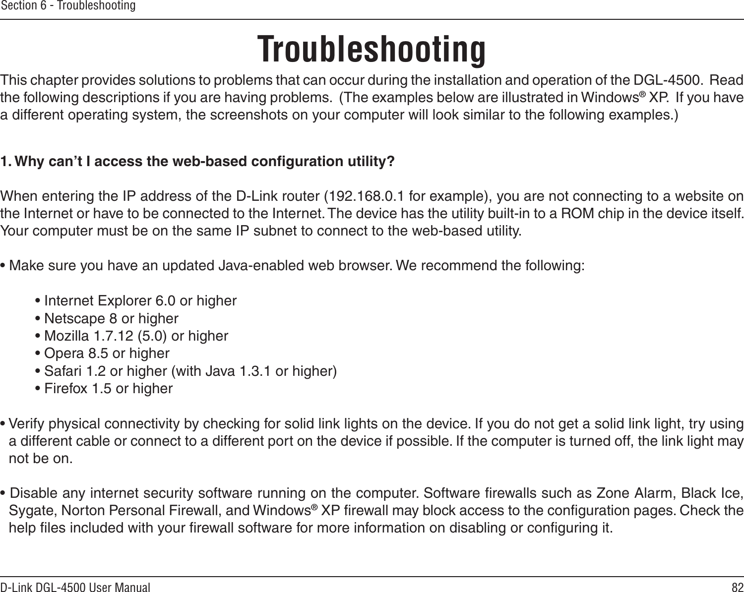 82D-Link DGL-4500 User ManualSection 6 - TroubleshootingTroubleshootingThis chapter provides solutions to problems that can occur during the installation and operation of the DGL-4500.  Read the following descriptions if you are having problems.  (The examples below are illustrated in Windows® XP.  If you have a different operating system, the screenshots on your computer will look similar to the following examples.)1. Why can’t I access the web-based conﬁguration utility?When entering the IP address of the D-Link router (192.168.0.1 for example), you are not connecting to a website on the Internet or have to be connected to the Internet. The device has the utility built-in to a ROM chip in the device itself. Your computer must be on the same IP subnet to connect to the web-based utility. • Make sure you have an updated Java-enabled web browser. We recommend the following: • Internet Explorer 6.0 or higher • Netscape 8 or higher • Mozilla 1.7.12 (5.0) or higher • Opera 8.5 or higher • Safari 1.2 or higher (with Java 1.3.1 or higher) • Firefox 1.5 or higher • Verify physical connectivity by checking for solid link lights on the device. If you do not get a solid link light, try using a different cable or connect to a different port on the device if possible. If the computer is turned off, the link light may not be on.• Disable any internet security software running on the computer. Software ﬁrewalls such as Zone Alarm, Black Ice, Sygate, Norton Personal Firewall, and Windows® XP ﬁrewall may block access to the conﬁguration pages. Check the help ﬁles included with your ﬁrewall software for more information on disabling or conﬁguring it.