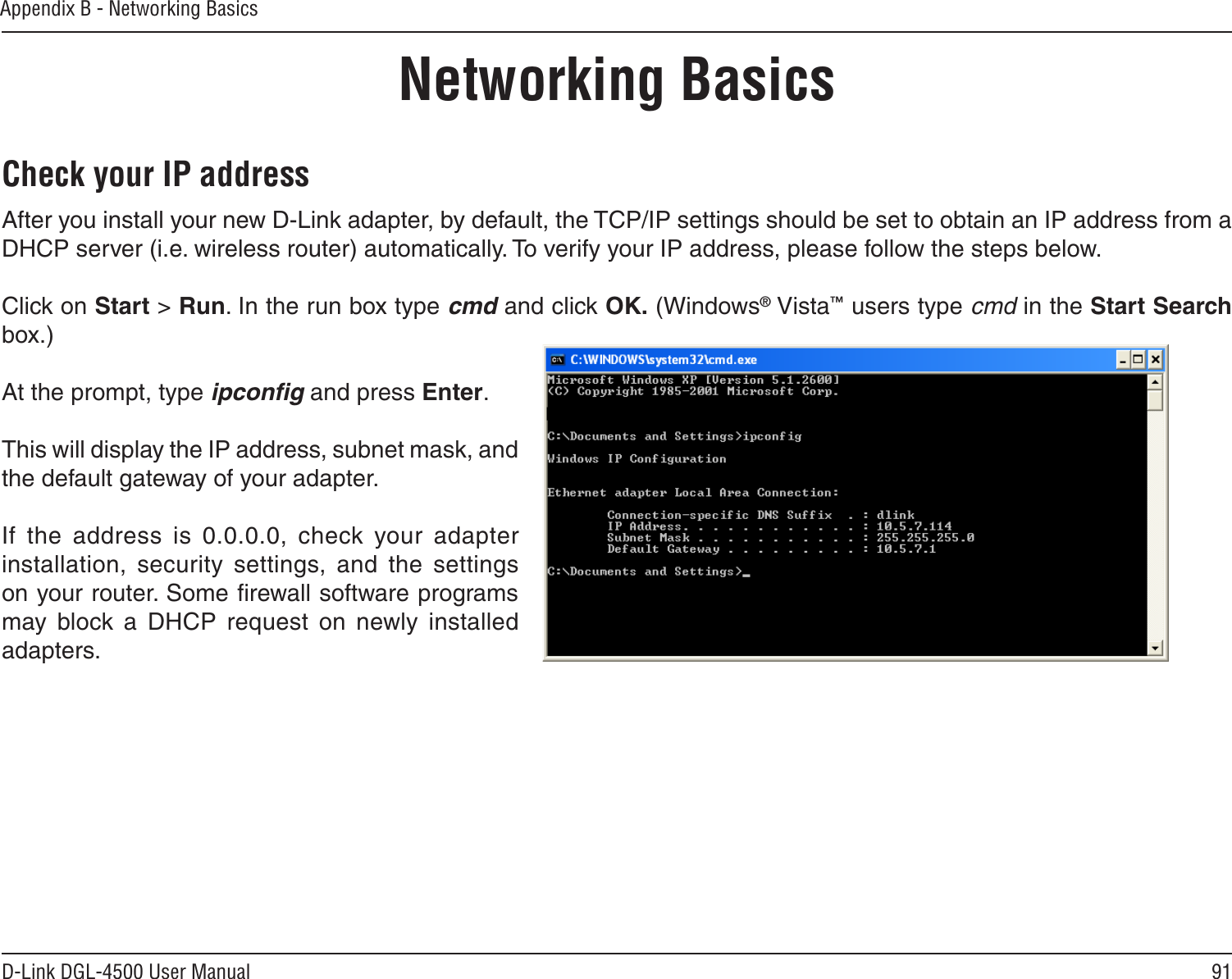 91D-Link DGL-4500 User ManualAppendix B - Networking BasicsNetworking BasicsCheck your IP addressAfter you install your new D-Link adapter, by default, the TCP/IP settings should be set to obtain an IP address from a DHCP server (i.e. wireless router) automatically. To verify your IP address, please follow the steps below.Click on Start &gt; Run. In the run box type cmd and click OK. (Windows® Vista™ users type cmd in the Start Search box.)At the prompt, type ipconﬁg and press Enter.This will display the IP address, subnet mask, and the default gateway of your adapter.If  the  address  is  0.0.0.0,  check  your  adapter installation,  security  settings,  and  the  settings on your router. Some ﬁrewall software programs may  block  a  DHCP  request  on  newly  installed adapters. 
