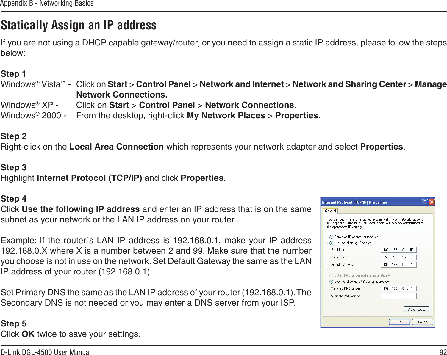 92D-Link DGL-4500 User ManualAppendix B - Networking BasicsStatically Assign an IP addressIf you are not using a DHCP capable gateway/router, or you need to assign a static IP address, please follow the steps below:Step 1Windows® Vista™ -  Click on Start &gt; Control Panel &gt; Network and Internet &gt; Network and Sharing Center &gt; Manage Network Connections.Windows® XP -  Click on Start &gt; Control Panel &gt; Network Connections.Windows® 2000 -  From the desktop, right-click My Network Places &gt; Properties.Step 2Right-click on the Local Area Connection which represents your network adapter and select Properties.Step 3Highlight Internet Protocol (TCP/IP) and click Properties.Step 4Click Use the following IP address and enter an IP address that is on the same subnet as your network or the LAN IP address on your router. Example:  If  the  router´s  LAN  IP  address  is 192.168.0.1, make  your IP  address 192.168.0.X where X is a number between 2 and 99. Make sure that the number you choose is not in use on the network. Set Default Gateway the same as the LAN IP address of your router (192.168.0.1). Set Primary DNS the same as the LAN IP address of your router (192.168.0.1). The Secondary DNS is not needed or you may enter a DNS server from your ISP.Step 5Click OK twice to save your settings.