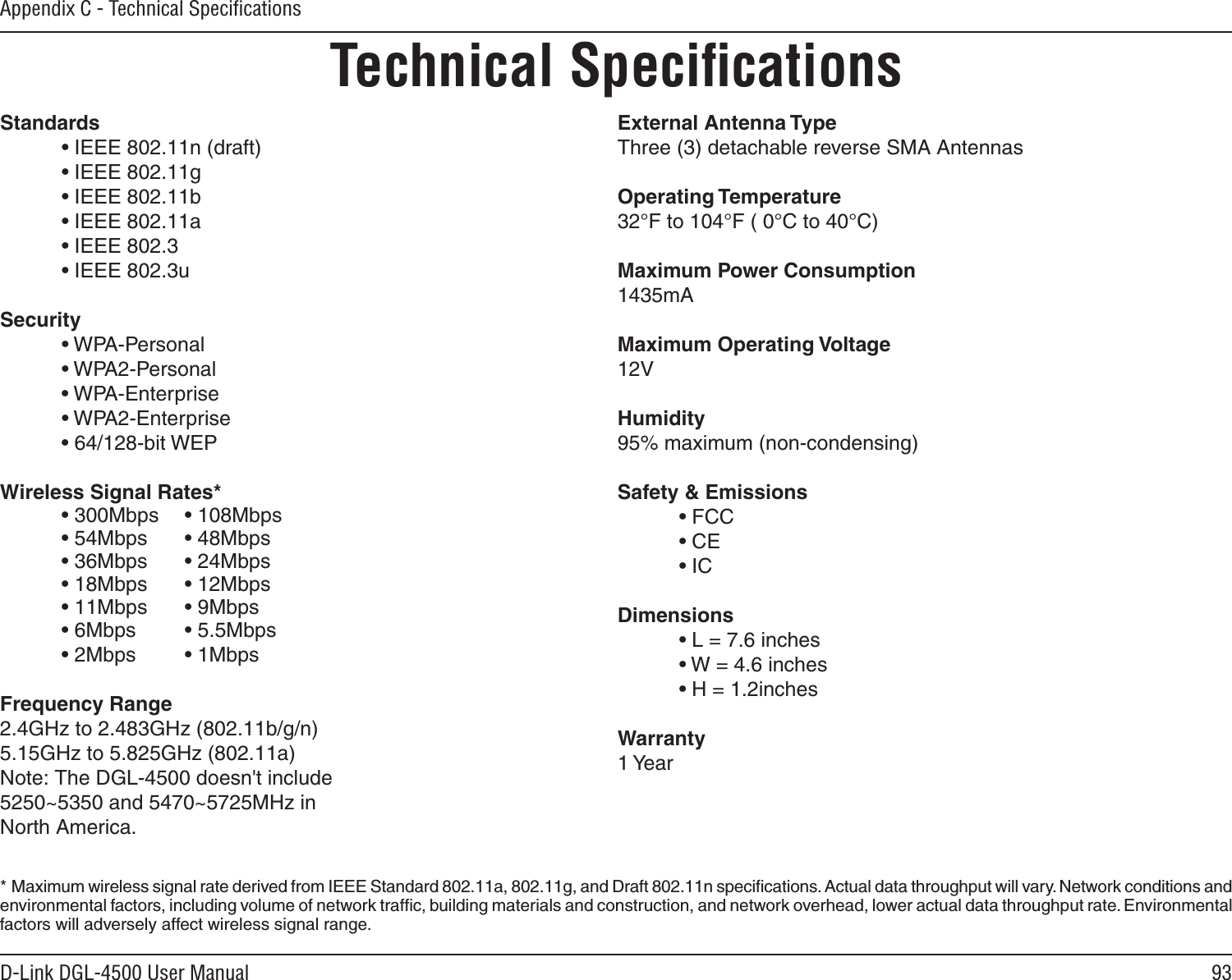 93D-Link DGL-4500 User ManualAppendix C - Technical SpeciﬁcationsTechnical SpeciﬁcationsStandards • IEEE 802.11n (draft) • IEEE 802.11g • IEEE 802.11b • IEEE 802.11a • IEEE 802.3 • IEEE 802.3uSecurity • WPA-Personal • WPA2-Personal • WPA-Enterprise • WPA2-Enterprise • 64/128-bit WEPWireless Signal Rates* • 300Mbps  • 108Mbps • 54Mbps • 48Mbps • 36Mbps • 24Mbps • 18Mbps  • 12Mbps • 11Mbps  • 9Mbps • 6Mbps  • 5.5Mbps  • 2Mbps • 1Mbps     Frequency Range2.4GHz to 2.483GHz (802.11b/g/n)5.15GHz to 5.825GHz (802.11a)Note: The DGL-4500 doesn&apos;t include5250~5350 and 5470~5725MHz in North America.External Antenna TypeThree (3) detachable reverse SMA AntennasOperating Temperature32°F to 104°F ( 0°C to 40°C)Maximum Power Consumption1435mAMaximum Operating Voltage12VHumidity95% maximum (non-condensing)Safety &amp; Emissions • FCC   • CE • IC Dimensions • L = 7.6 inches • W = 4.6 inches • H = 1.2inchesWarranty1 Year*  Maximum wireless signal rate derived from IEEE Standard 802.11a, 802.11g, and Draft 802.11n speciﬁcations. Actual data throughput will vary. Network conditions and environmental factors, including volume of network trafﬁc, building materials and construction, and network overhead, lower actual data throughput rate. Environmental factors will adversely affect wireless signal range.