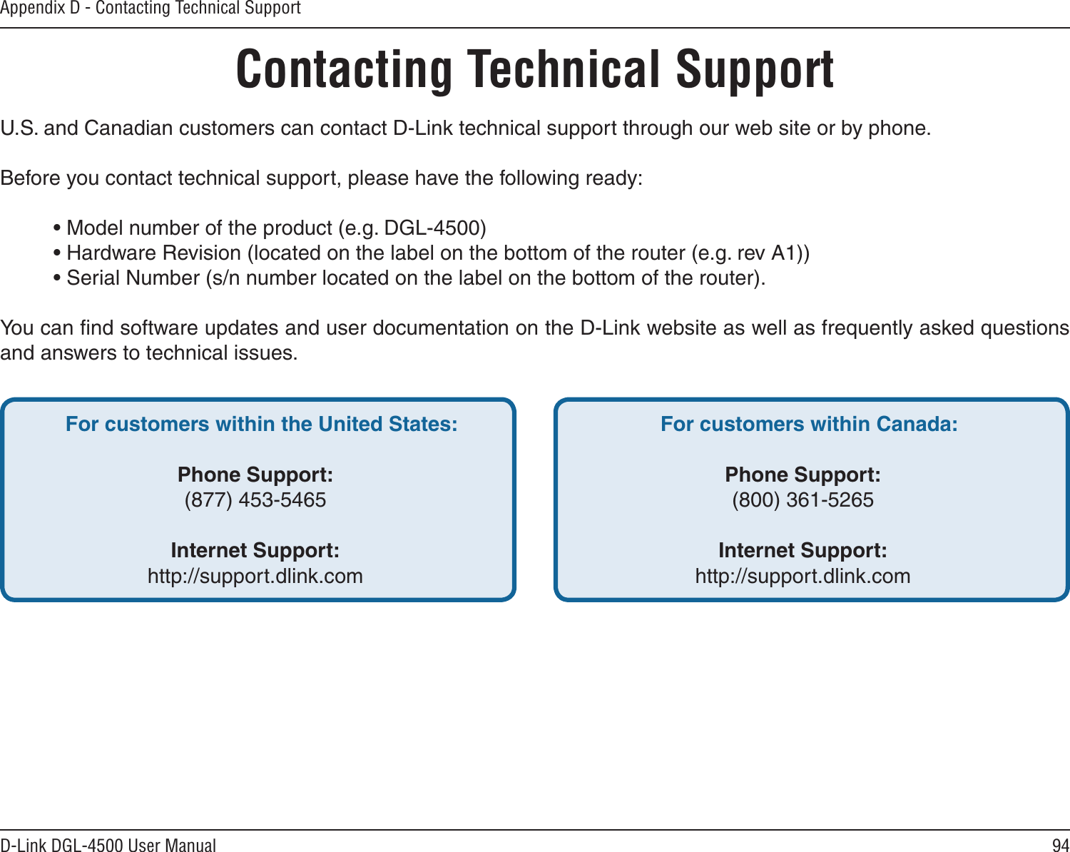 94D-Link DGL-4500 User ManualAppendix D - Contacting Technical SupportContacting Technical SupportU.S. and Canadian customers can contact D-Link technical support through our web site or by phone.Before you contact technical support, please have the following ready:  • Model number of the product (e.g. DGL-4500)  • Hardware Revision (located on the label on the bottom of the router (e.g. rev A1))  • Serial Number (s/n number located on the label on the bottom of the router). You can ﬁnd software updates and user documentation on the D-Link website as well as frequently asked questions and answers to technical issues.For customers within the United States: Phone Support:(877) 453-5465Internet Support:http://support.dlink.com For customers within Canada: Phone Support:(800) 361-5265 Internet Support:http://support.dlink.com 