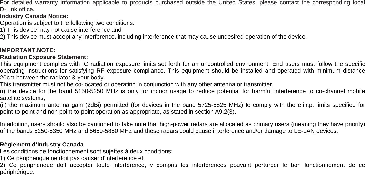     For detailed warranty information applicable to products purchased outside the United States, please contact the corresponding local D-Link office. Industry Canada Notice: Operation is subject to the following two conditions: 1) This device may not cause interference and 2) This device must accept any interference, including interference that may cause undesired operation of the device.   IMPORTANT.NOTE: Radiation Exposure Statement: This equipment complies with IC radiation exposure limits set forth for an uncontrolled environment. End users must follow the specific operating instructions for satisfying RF exposure compliance. This equipment should be installed and operated with minimum distance 20cm between the radiator &amp; your body.   This transmitter must not be co-located or operating in conjunction with any other antenna or transmitter. (i) the device for the band 5150-5250 MHz is only for indoor usage to reduce potential for harmful interference to co-channel mobile satellite systems; (ii) the maximum antenna gain (2dBi) permitted (for devices in the band 5725-5825 MHz) to comply with the e.i.r.p. limits specified for point-to-point and non point-to-point operation as appropriate, as stated in section A9.2(3).  In addition, users should also be cautioned to take note that high-power radars are allocated as primary users (meaning they have priority) of the bands 5250-5350 MHz and 5650-5850 MHz and these radars could cause interference and/or damage to LE-LAN devices.  Règlement d’Industry Canada   Les conditions de fonctionnement sont sujettes à deux conditions: 1) Ce périphérique ne doit pas causer d’interférence et. 2) Ce périphérique doit accepter toute interférence, y compris les interférences pouvant perturber le bon fonctionnement de ce périphérique.  