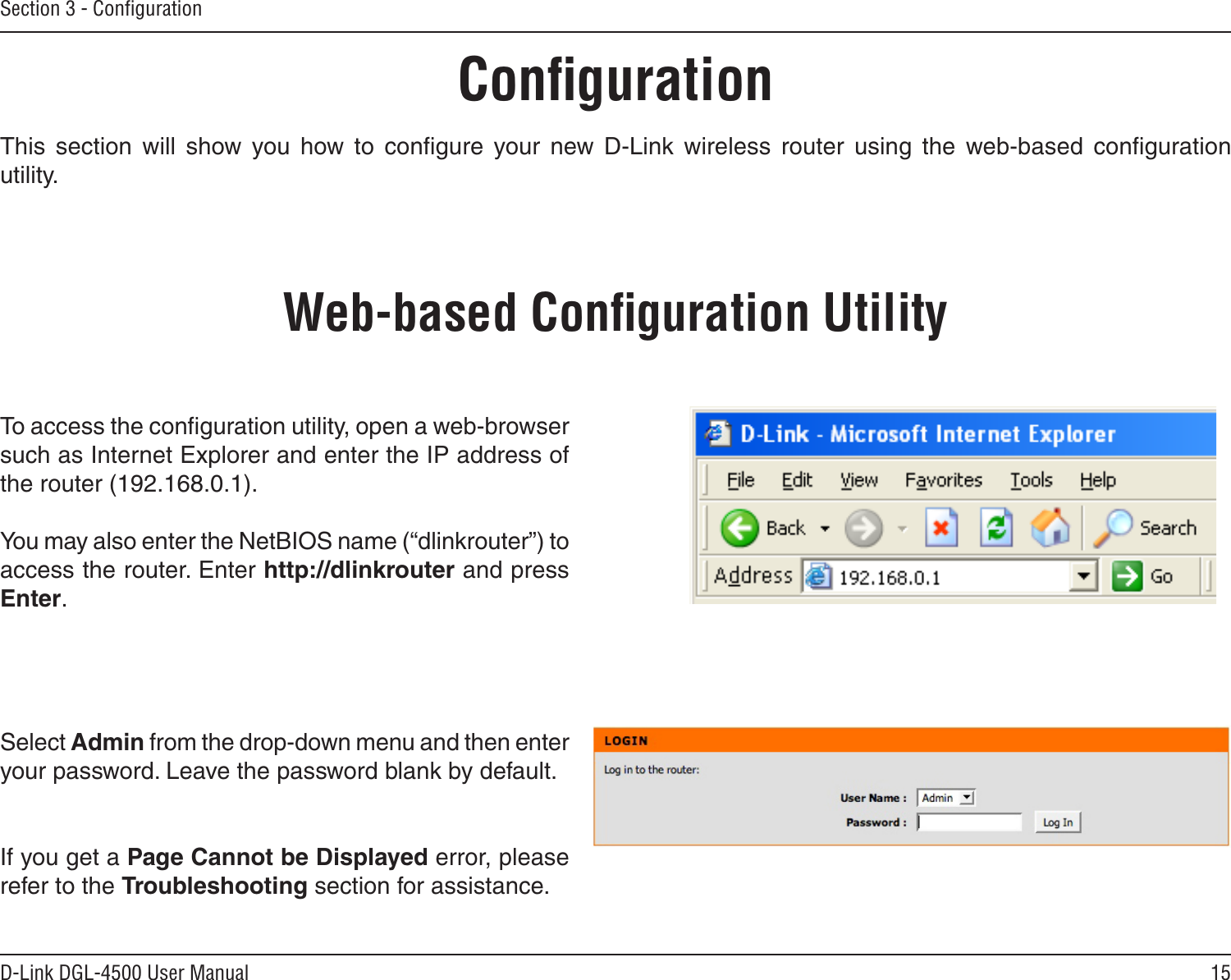 15D-Link DGL-4500 User ManualSection 3 - ConﬁgurationConﬁgurationThis  section  will  show  you  how  to  conﬁgure  your  new  D-Link  wireless  router  using  the  web-based  conﬁguration utility.Web-based Conﬁguration UtilityTo access the conﬁguration utility, open a web-browser such as Internet Explorer and enter the IP address of the router (192.168.0.1).You may also enter the NetBIOS name (“dlinkrouter”) to access the router. Enter http://dlinkrouter and press Enter. Select Admin from the drop-down menu and then enter your password. Leave the password blank by default.If you get a Page Cannot be Displayed error, please refer to the Troubleshooting section for assistance.