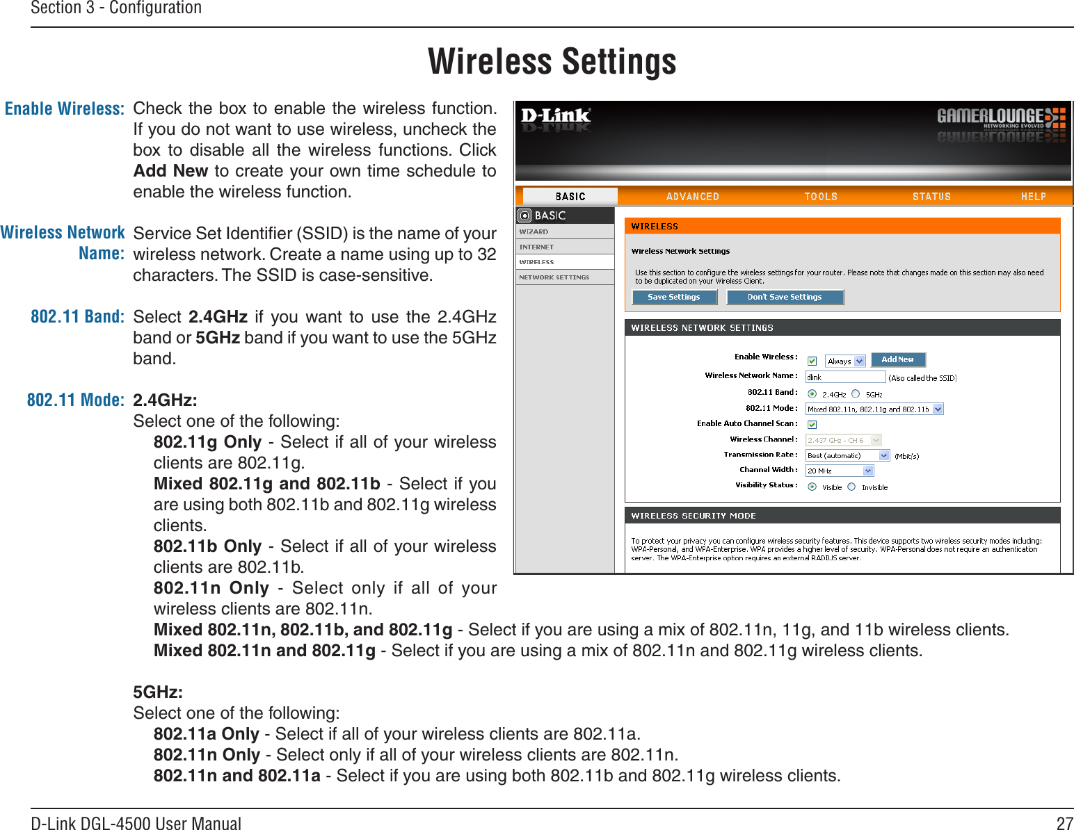 27D-Link DGL-4500 User ManualSection 3 - ConﬁgurationCheck the box to enable the wireless function. If you do not want to use wireless, uncheck the box  to  disable  all  the  wireless  functions.  Click Add New to create your own time schedule to enable the wireless function. Service Set Identiﬁer (SSID) is the name of your wireless network. Create a name using up to 32 characters. The SSID is case-sensitive.Select  2.4GHz  if  you  want  to  use  the  2.4GHz band or 5GHz band if you want to use the 5GHz band. 2.4GHz:Select one of the following:802.11g Only - Select if all of your wireless clients are 802.11g.Mixed 802.11g and 802.11b - Select if you are using both 802.11b and 802.11g wireless clients.802.11b Only - Select if all of your wireless clients are 802.11b.802.11n  Only  -  Select  only  if  all  of  your wireless clients are 802.11n.Mixed 802.11n, 802.11b, and 802.11g - Select if you are using a mix of 802.11n, 11g, and 11b wireless clients.Mixed 802.11n and 802.11g - Select if you are using a mix of 802.11n and 802.11g wireless clients.5GHz:Select one of the following:802.11a Only - Select if all of your wireless clients are 802.11a.802.11n Only - Select only if all of your wireless clients are 802.11n.802.11n and 802.11a - Select if you are using both 802.11b and 802.11g wireless clients.Enable Wireless:Wireless SettingsWireless Network Name:802.11 Mode:802.11 Band: