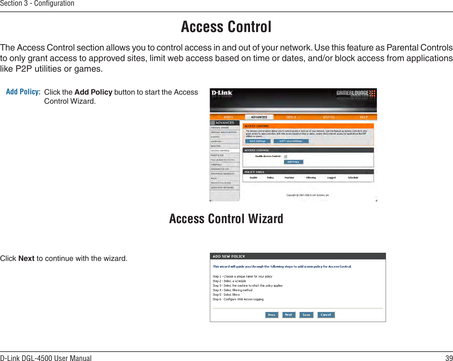 39D-Link DGL-4500 User ManualSection 3 - ConﬁgurationAccess ControlClick the Add Policy button to start the Access Control Wizard. Add Policy:The Access Control section allows you to control access in and out of your network. Use this feature as Parental Controls to only grant access to approved sites, limit web access based on time or dates, and/or block access from applications like P2P utilities or games.Click Next to continue with the wizard.Access Control Wizard