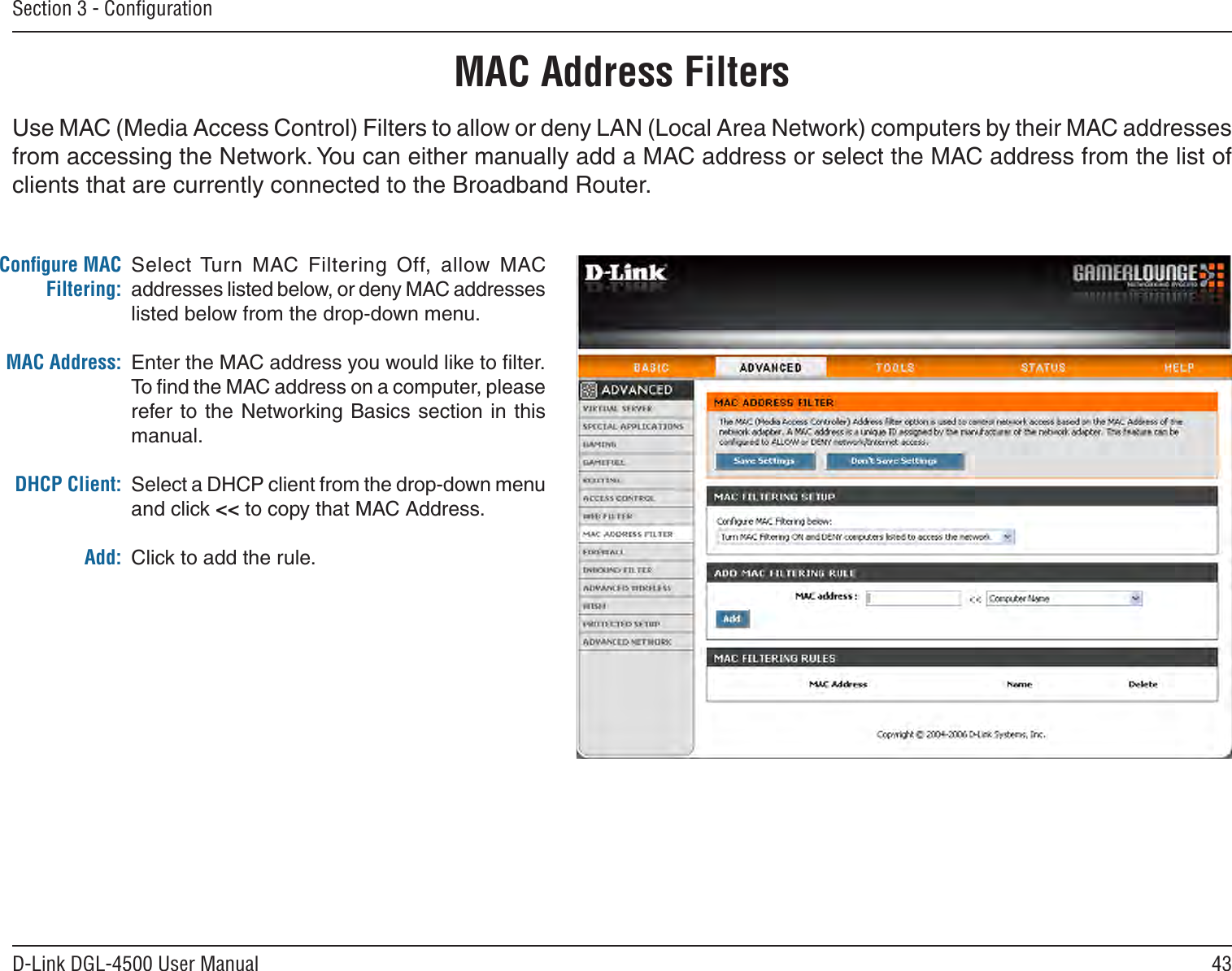 43D-Link DGL-4500 User ManualSection 3 - ConﬁgurationMAC Address FiltersSelect Turn  MAC  Filtering  Off,  allow  MAC addresses listed below, or deny MAC addresses listed below from the drop-down menu. Enter the MAC address you would like to ﬁlter.To ﬁnd the MAC address on a computer, please refer to the  Networking  Basics section in  this manual. Select a DHCP client from the drop-down menu and click &lt;&lt; to copy that MAC Address. Click to add the rule.Conﬁgure MAC Filtering:MAC Address:DHCP Client:Add:Use MAC (Media Access Control) Filters to allow or deny LAN (Local Area Network) computers by their MAC addresses from accessing the Network. You can either manually add a MAC address or select the MAC address from the list of clients that are currently connected to the Broadband Router.