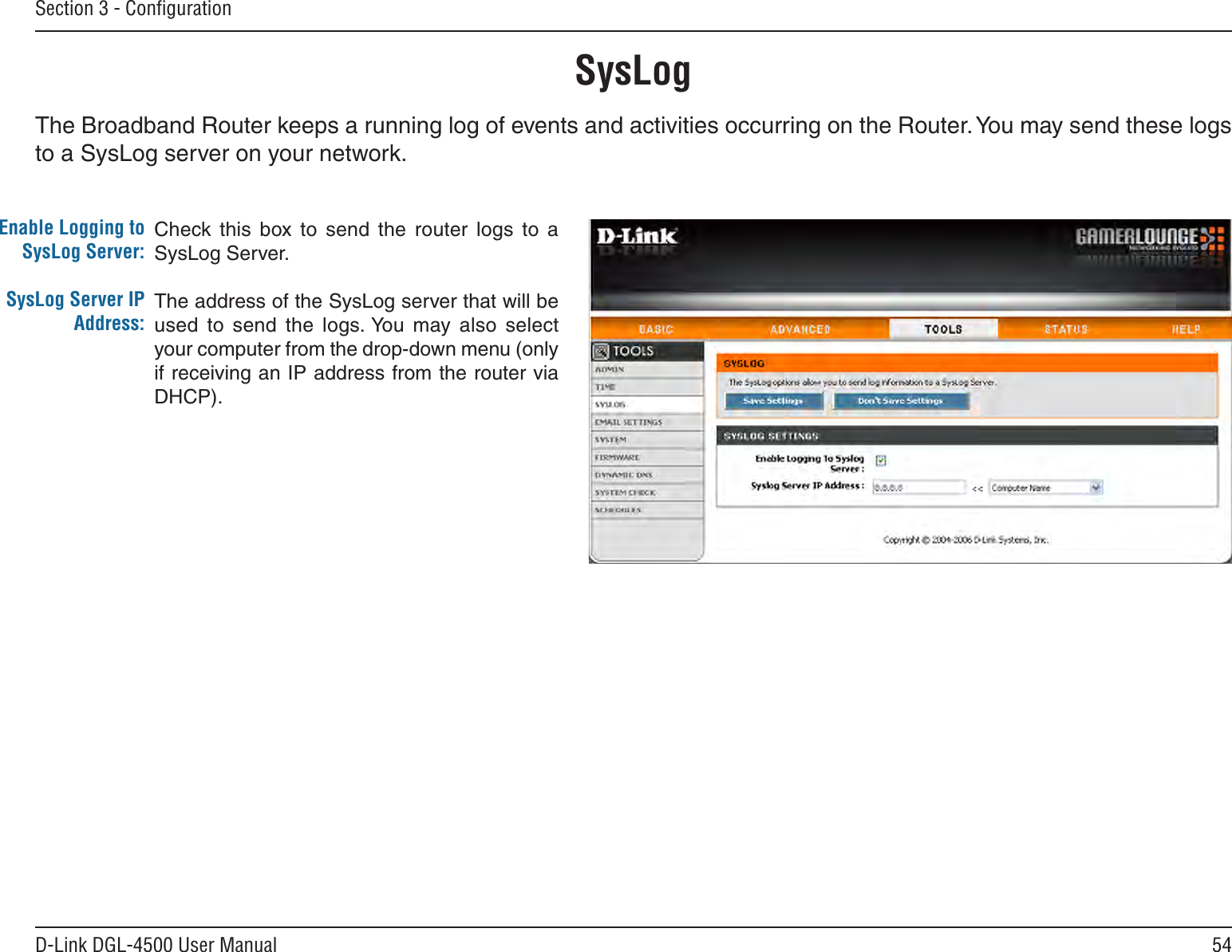54D-Link DGL-4500 User ManualSection 3 - ConﬁgurationSysLogThe Broadband Router keeps a running log of events and activities occurring on the Router. You may send these logs to a SysLog server on your network.Enable Logging to SysLog Server:SysLog Server IP Address:Check this  box  to  send  the  router  logs  to  a SysLog Server.The address of the SysLog server that will be used  to  send  the  logs. You  may  also  select your computer from the drop-down menu (only if receiving an IP address from the router via DHCP).