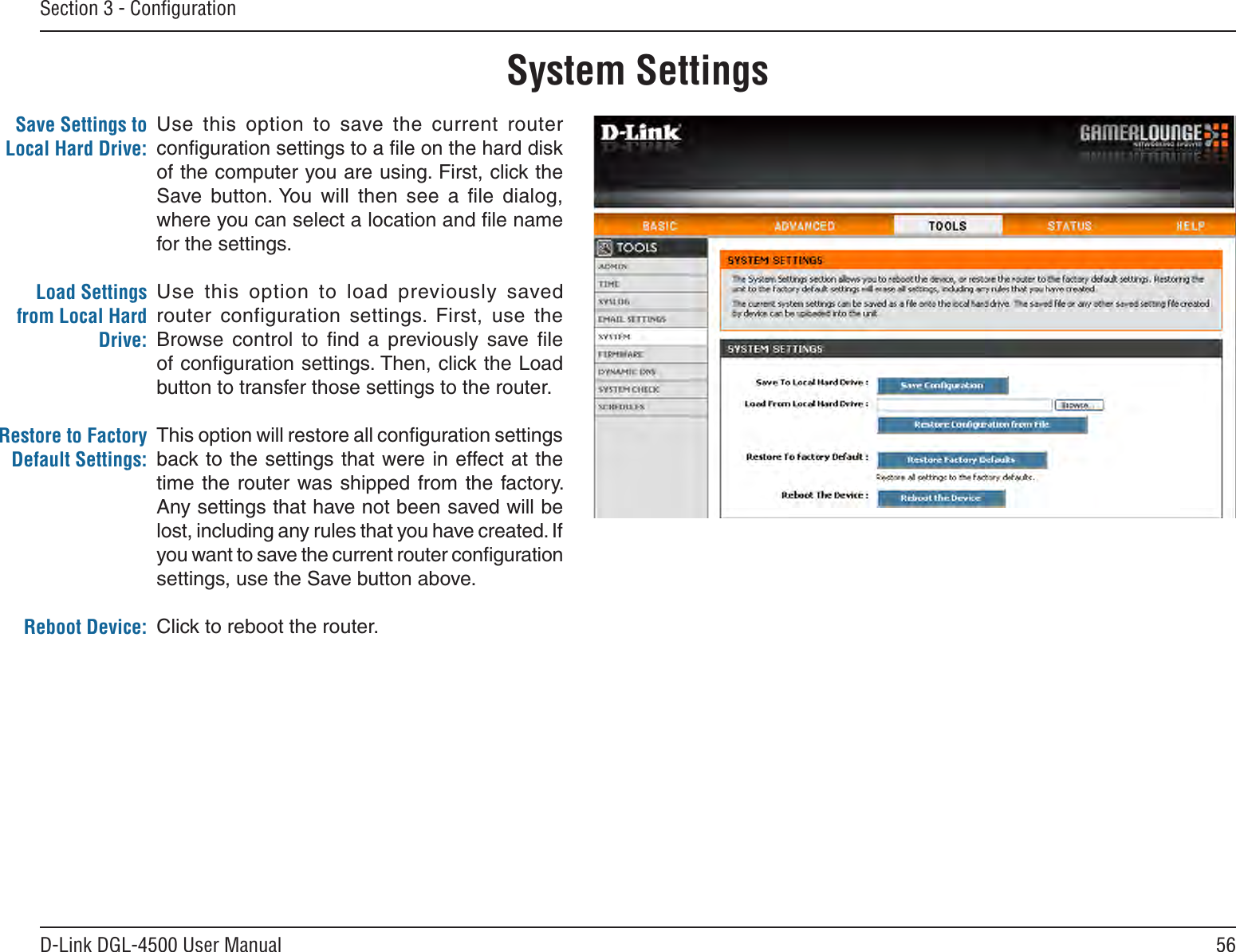 56D-Link DGL-4500 User ManualSection 3 - ConﬁgurationUse  this  option  to  save  the  current  router conﬁguration settings to a ﬁle on the hard disk of the computer you are using. First, click the Save  button. You  will  then  see  a  ﬁle  dialog, where you can select a location and ﬁle name for the settings. Use  this  option  to  load  previously  saved router  configuration  settings.  First,  use  the Browse  control  to  ﬁnd  a  previously  save  ﬁle of conﬁguration settings. Then, click the Load button to transfer those settings to the router. This option will restore all conﬁguration settings back to the settings that were in effect at the time the router  was shipped from  the  factory. Any settings that have not been saved will be lost, including any rules that you have created. If you want to save the current router conﬁguration settings, use the Save button above. Click to reboot the router.Save Settings to Local Hard Drive:Load Settings from Local Hard Drive:Restore to Factory Default Settings:Reboot Device:System Settings