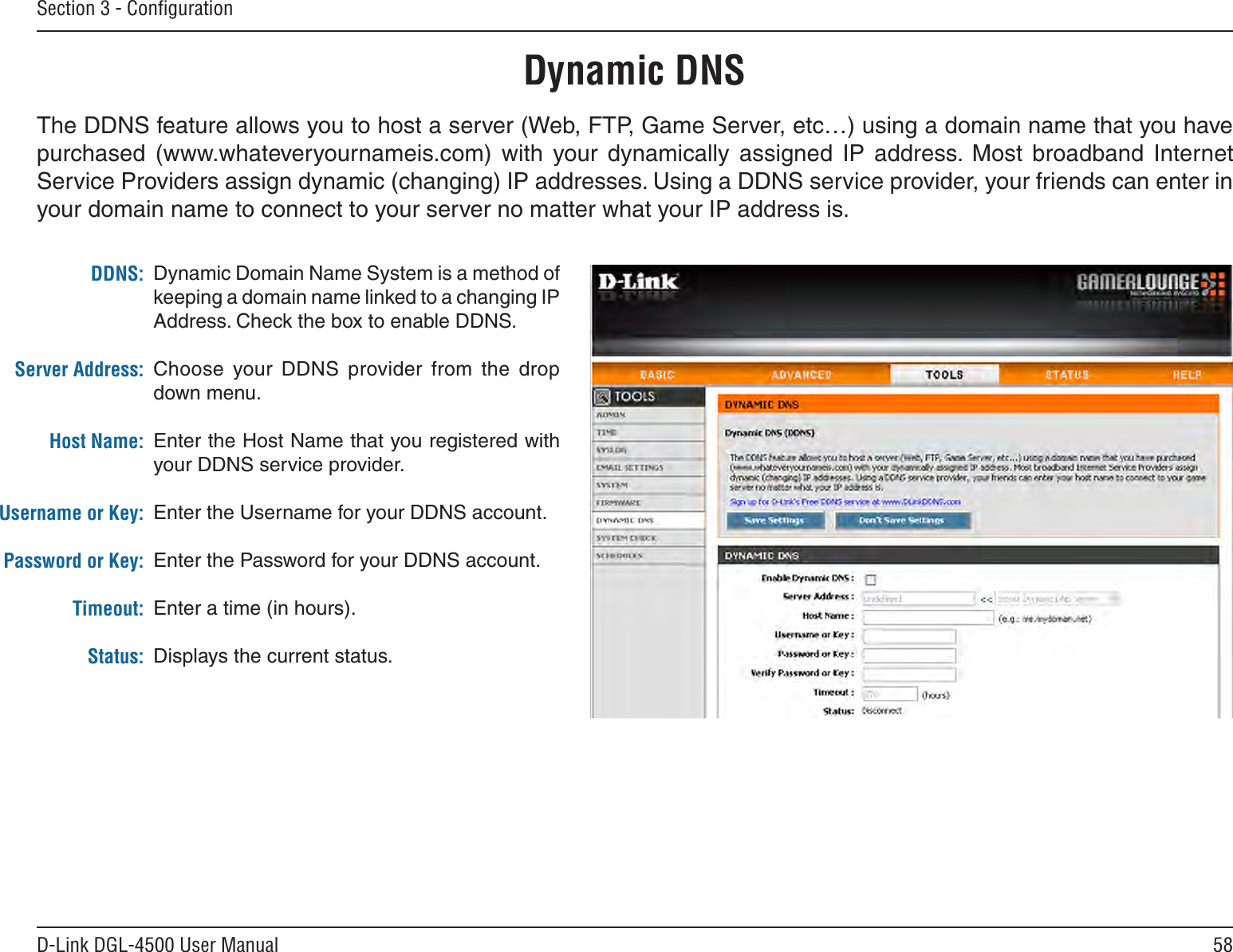 58D-Link DGL-4500 User ManualSection 3 - ConﬁgurationDynamic Domain Name System is a method of keeping a domain name linked to a changing IP Address. Check the box to enable DDNS.Choose  your DDNS  provider  from  the  drop down menu.Enter the Host Name that you registered with your DDNS service provider.Enter the Username for your DDNS account.Enter the Password for your DDNS account.Enter a time (in hours).Displays the current status.DDNS:Server Address:Host Name:Username or Key:Password or Key:Timeout:Status:Dynamic DNSThe DDNS feature allows you to host a server (Web, FTP, Game Server, etc…) using a domain name that you have purchased  (www.whateveryournameis.com)  with  your  dynamically  assigned  IP  address.  Most  broadband  Internet Service Providers assign dynamic (changing) IP addresses. Using a DDNS service provider, your friends can enter in your domain name to connect to your server no matter what your IP address is.