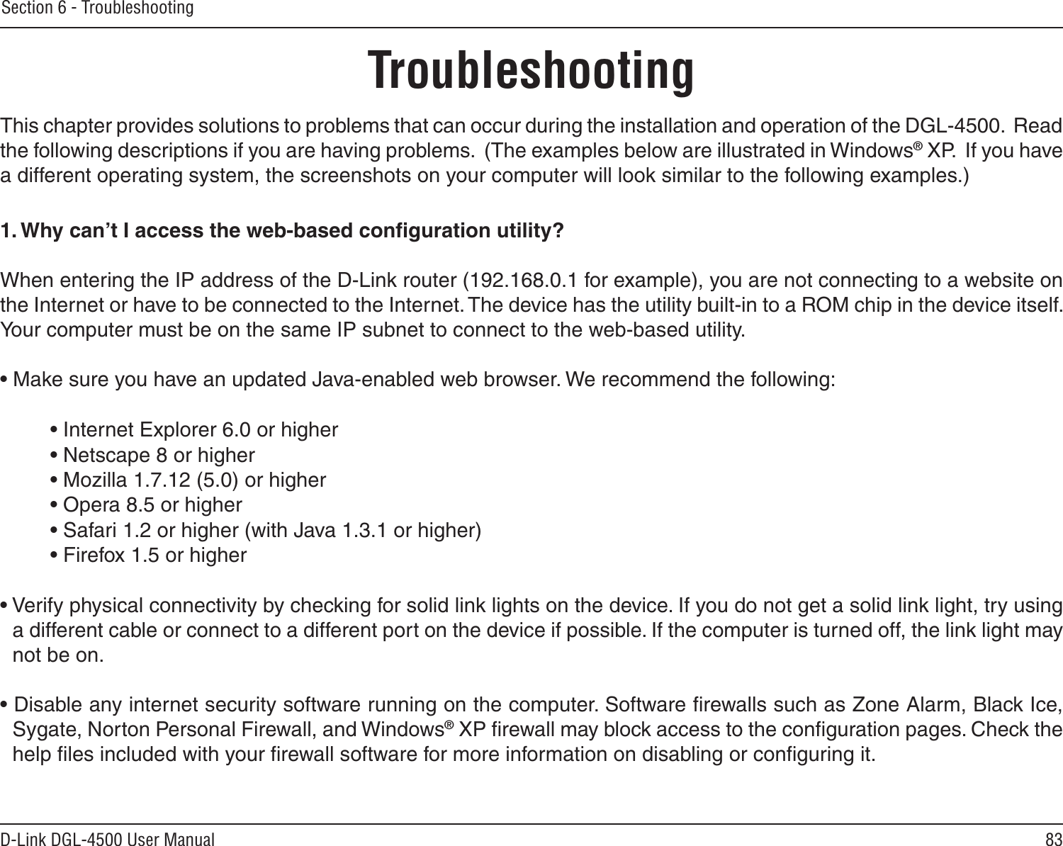 83D-Link DGL-4500 User ManualSection 6 - TroubleshootingTroubleshootingThis chapter provides solutions to problems that can occur during the installation and operation of the DGL-4500.  Read the following descriptions if you are having problems.  (The examples below are illustrated in Windows® XP.  If you have a different operating system, the screenshots on your computer will look similar to the following examples.)1. Why can’t I access the web-based conﬁguration utility?When entering the IP address of the D-Link router (192.168.0.1 for example), you are not connecting to a website on the Internet or have to be connected to the Internet. The device has the utility built-in to a ROM chip in the device itself. Your computer must be on the same IP subnet to connect to the web-based utility. • Make sure you have an updated Java-enabled web browser. We recommend the following: • Internet Explorer 6.0 or higher • Netscape 8 or higher • Mozilla 1.7.12 (5.0) or higher • Opera 8.5 or higher • Safari 1.2 or higher (with Java 1.3.1 or higher) • Firefox 1.5 or higher • Verify physical connectivity by checking for solid link lights on the device. If you do not get a solid link light, try using a different cable or connect to a different port on the device if possible. If the computer is turned off, the link light may not be on.• Disable any internet security software running on the computer. Software ﬁrewalls such as Zone Alarm, Black Ice, Sygate, Norton Personal Firewall, and Windows® XP ﬁrewall may block access to the conﬁguration pages. Check the help ﬁles included with your ﬁrewall software for more information on disabling or conﬁguring it.