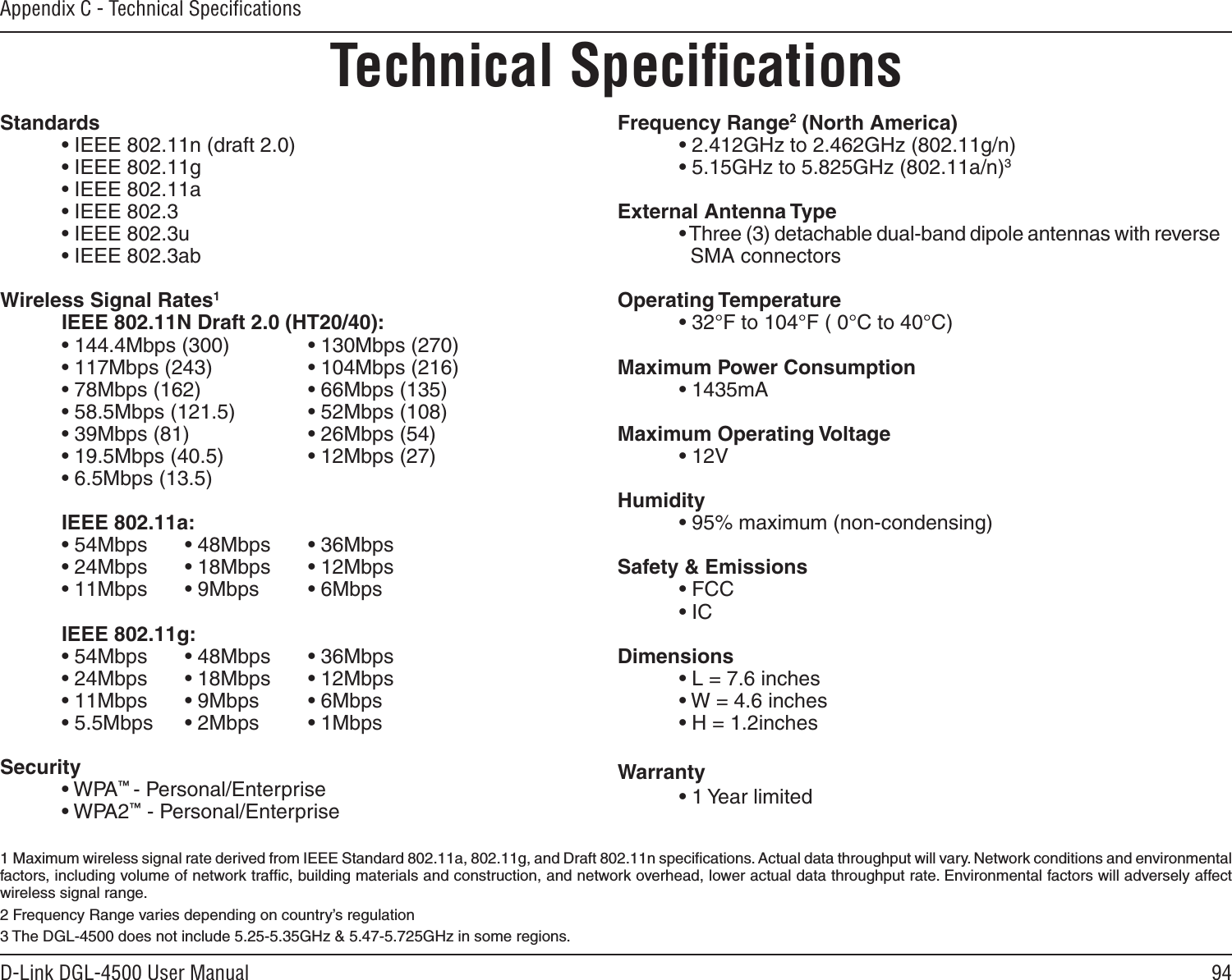 94D-Link DGL-4500 User ManualAppendix C - Technical SpeciﬁcationsTechnical SpeciﬁcationsStandards  • IEEE 802.11n (draft 2.0)  • IEEE 802.11g  • IEEE 802.11a  • IEEE 802.3  • IEEE 802.3u  • IEEE 802.3abWireless Signal Rates1  IEEE 802.11N Draft 2.0 (HT20/40):  • 144.4Mbps (300)    • 130Mbps (270)  • 117Mbps (243)    • 104Mbps (216)  • 78Mbps (162)    • 66Mbps (135)  • 58.5Mbps (121.5)    • 52Mbps (108)  • 39Mbps (81)    • 26Mbps (54)  • 19.5Mbps (40.5)    • 12Mbps (27)  • 6.5Mbps (13.5)  IEEE 802.11a:  • 54Mbps  • 48Mbps  • 36Mbps  • 24Mbps  • 18Mbps  • 12Mbps  • 11Mbps  • 9Mbps  • 6Mbps  IEEE 802.11g:  • 54Mbps  • 48Mbps  • 36Mbps  • 24Mbps  • 18Mbps  • 12Mbps  • 11Mbps  • 9Mbps  • 6Mbps  • 5.5Mbps  • 2Mbps  • 1Mbps Security  • WPA™ - Personal/Enterprise  • WPA2™ - Personal/EnterpriseFrequency Range2 (North America)  • 2.412GHz to 2.462GHz (802.11g/n)  • 5.15GHz to 5.825GHz (802.11a/n)3External Antenna Type  • Three (3) detachable dual-band dipole antennas with reverse      SMA connectorsOperating Temperature  • 32°F to 104°F ( 0°C to 40°C)Maximum Power Consumption  • 1435mAMaximum Operating Voltage  • 12VHumidity  • 95% maximum (non-condensing)Safety &amp; Emissions  • FCC    • IC Dimensions  • L = 7.6 inches  • W = 4.6 inches  • H = 1.2inchesWarranty  • 1 Year limited1  Maximum wireless signal rate derived from IEEE Standard 802.11a, 802.11g, and Draft 802.11n speciﬁcations. Actual data throughput will vary. Network conditions and environmental factors, including volume of network trafﬁc, building materials and construction, and network overhead, lower actual data throughput rate. Environmental factors will adversely affect wireless signal range.2 Frequency Range varies depending on country’s regulation3 The DGL-4500 does not include 5.25-5.35GHz &amp; 5.47-5.725GHz in some regions.
