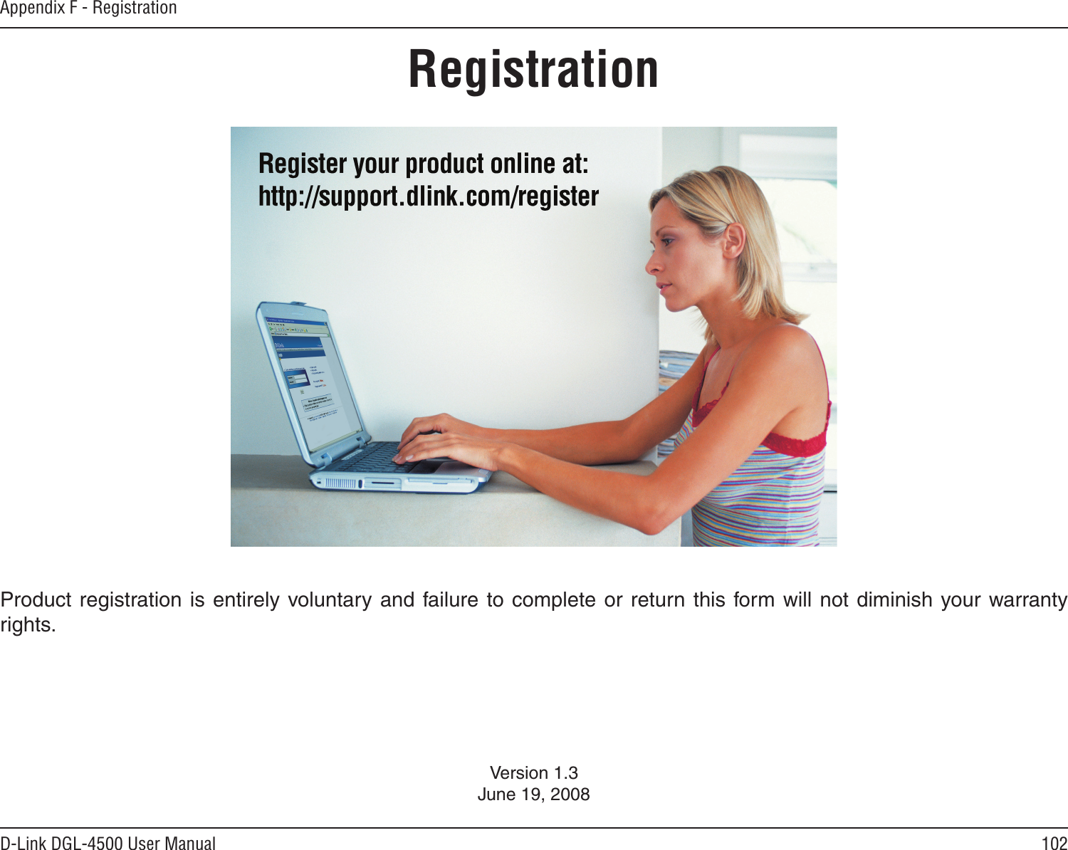 102D-Link DGL-4500 User ManualAppendix F - RegistrationVersion 1.3June 19, 2008Product registration is entirely  voluntary and failure to complete or return this form will not diminish your warranty rights.Registration