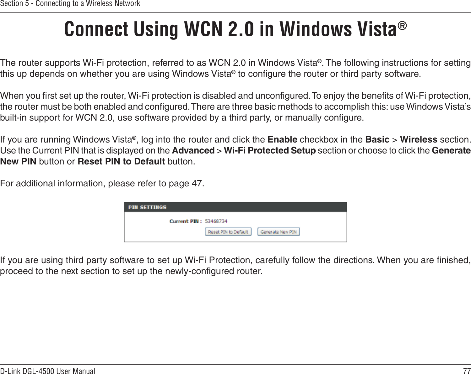 77D-Link DGL-4500 User ManualSection 5 - Connecting to a Wireless NetworkConnect Using WCN 2.0 in Windows Vista® The router supports Wi-Fi protection, referred to as WCN 2.0 in Windows Vista®. The following instructions for setting this up depends on whether you are using Windows Vista® to conﬁgure the router or third party software.        When you ﬁrst set up the router, Wi-Fi protection is disabled and unconﬁgured. To enjoy the beneﬁts of Wi-Fi protection, the router must be both enabled and conﬁgured. There are three basic methods to accomplish this: use Windows Vista’s built-in support for WCN 2.0, use software provided by a third party, or manually conﬁgure. If you are running Windows Vista®, log into the router and click the Enable checkbox in the Basic &gt; Wireless section. Use the Current PIN that is displayed on the Advanced &gt; Wi-Fi Protected Setup section or choose to click the Generate New PIN button or Reset PIN to Default button. For additional information, please refer to page 47.If you are using third party software to set up Wi-Fi Protection, carefully follow the directions. When you are ﬁnished, proceed to the next section to set up the newly-conﬁgured router. 