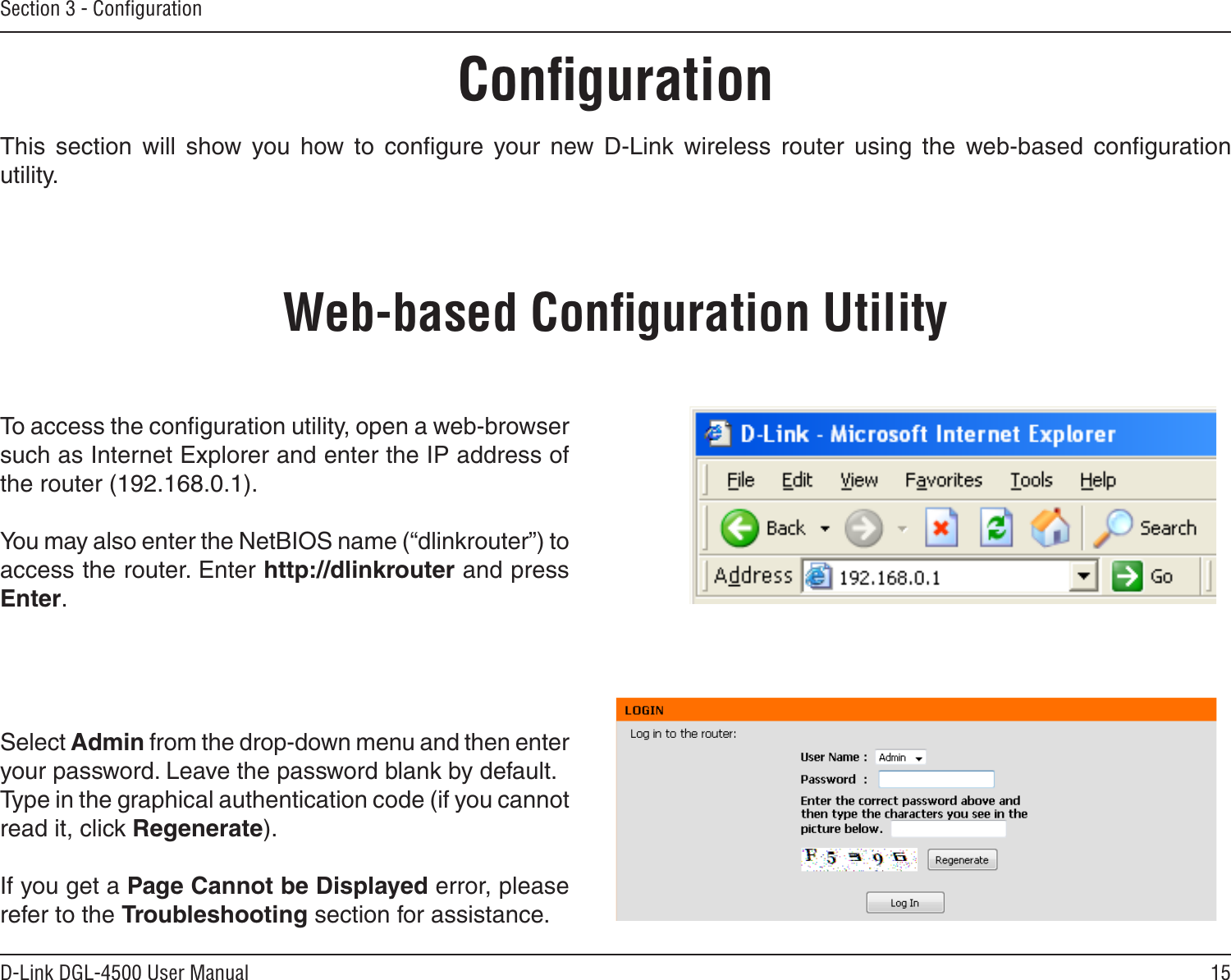 15D-Link DGL-4500 User ManualSection 3 - ConﬁgurationConﬁgurationThis  section  will  show  you  how  to  conﬁgure  your  new  D-Link  wireless  router  using  the  web-based  conﬁguration utility.Web-based Conﬁguration UtilityTo access the conﬁguration utility, open a web-browser such as Internet Explorer and enter the IP address of the router (192.168.0.1).You may also enter the NetBIOS name (“dlinkrouter”) to access the router. Enter http://dlinkrouter and press Enter. Select Admin from the drop-down menu and then enter your password. Leave the password blank by default.Type in the graphical authentication code (if you cannot read it, click Regenerate).If you get a Page Cannot be Displayed error, please refer to the Troubleshooting section for assistance.