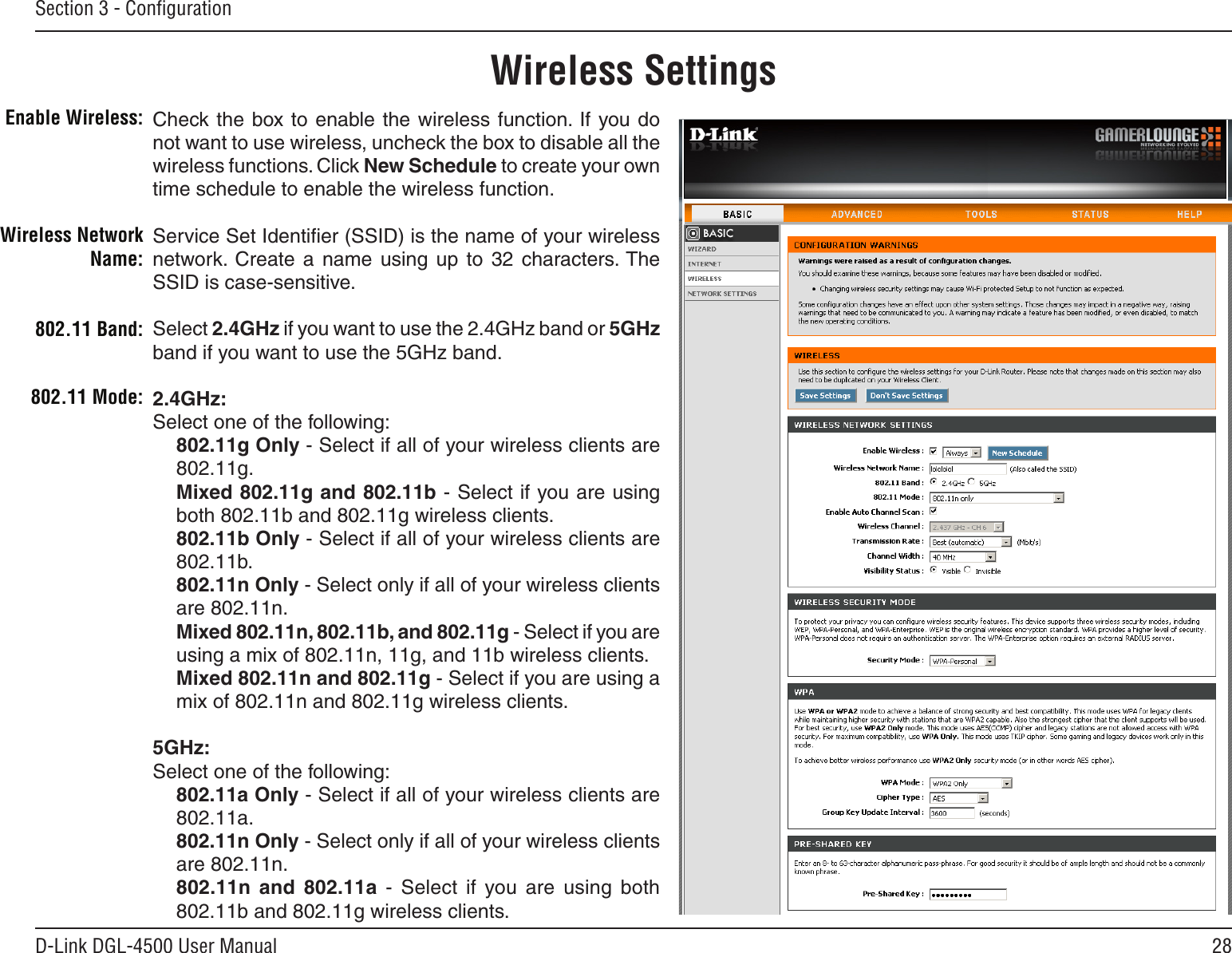 28D-Link DGL-4500 User ManualSection 3 - ConﬁgurationCheck the box to  enable the wireless function.  If  you do not want to use wireless, uncheck the box to disable all the wireless functions. Click New Schedule to create your own time schedule to enable the wireless function. Service Set Identiﬁer (SSID) is the name of your wireless network.  Create  a  name  using  up  to  32  characters. The SSID is case-sensitive.Select 2.4GHz if you want to use the 2.4GHz band or 5GHz band if you want to use the 5GHz band. 2.4GHz:Select one of the following:802.11g Only - Select if all of your wireless clients are 802.11g.Mixed 802.11g and 802.11b - Select if you are using both 802.11b and 802.11g wireless clients.802.11b Only - Select if all of your wireless clients are 802.11b.802.11n Only - Select only if all of your wireless clients are 802.11n.Mixed 802.11n, 802.11b, and 802.11g - Select if you are using a mix of 802.11n, 11g, and 11b wireless clients.Mixed 802.11n and 802.11g - Select if you are using a mix of 802.11n and 802.11g wireless clients.5GHz:Select one of the following:802.11a Only - Select if all of your wireless clients are 802.11a.802.11n Only - Select only if all of your wireless clients are 802.11n.802.11n  and  802.11a  -  Select  if  you  are  using  both 802.11b and 802.11g wireless clients.Enable Wireless:Wireless SettingsWireless Network Name:802.11 Mode:802.11 Band: