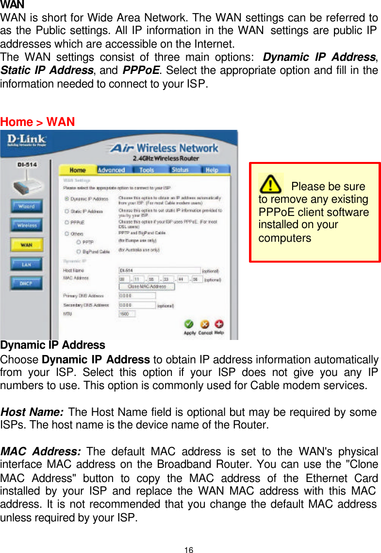  16WAN WAN is short for Wide Area Network. The WAN settings can be referred to as the Public settings. All IP information in the WAN  settings are public IP addresses which are accessible on the Internet.  The WAN settings consist of three main options:  Dynamic IP Address, Static IP Address, and PPPoE. Select the appropriate option and fill in the information needed to connect to your ISP.   Home &gt; WAN  Dynamic IP Address Choose Dynamic IP Address to obtain IP address information automatically from your ISP. Select this option if your ISP does not give you any IP numbers to use. This option is commonly used for Cable modem services.  Host Name: The Host Name field is optional but may be required by some ISPs. The host name is the device name of the Router.  MAC Address: The default MAC address is set to the WAN&apos;s physical interface MAC address on the Broadband Router. You can use the &quot;Clone MAC Address&quot; button to copy the MAC address of the Ethernet Card installed by your ISP and replace the WAN MAC address with this MAC address. It is not recommended that you change the default MAC address unless required by your ISP.          Please be sure to remove any existing PPPoE client software installed on your computers 